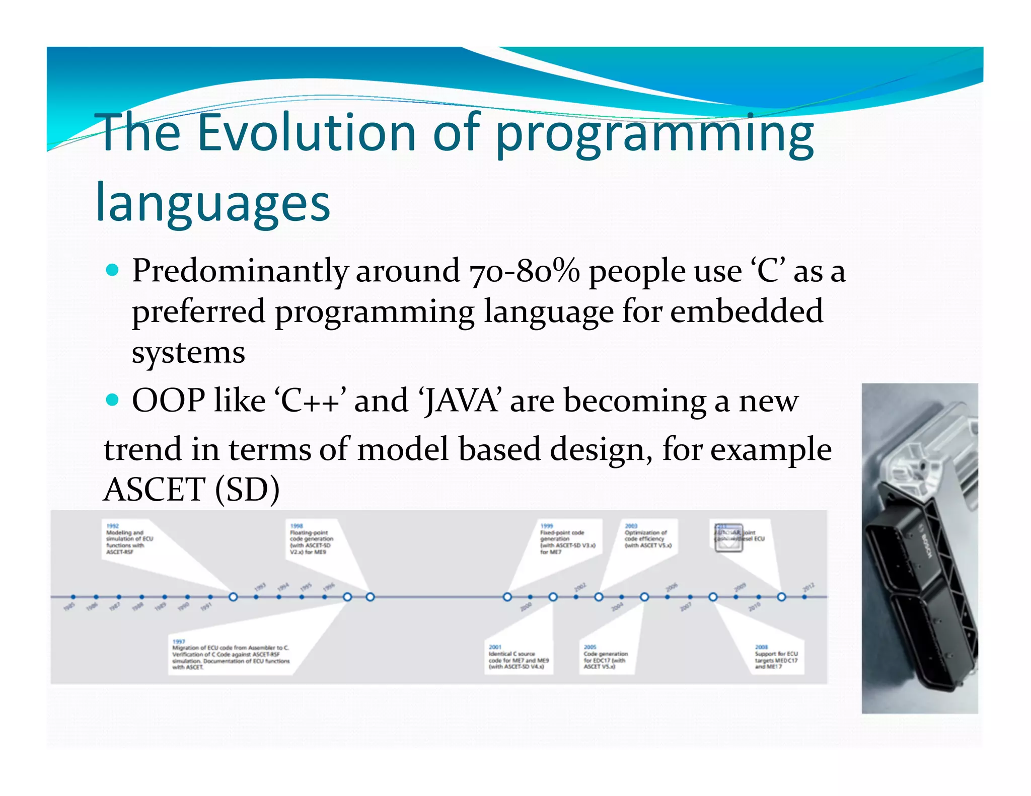 The Evolution of programming
languages
Predominantly around 70-80% people use ‘C’ as a
preferred programming language for embedded
systems
OOP like ‘C++’ and ‘JAVA’ are becoming a new
trend in terms of model based design, for example
ASCET (SD)
 