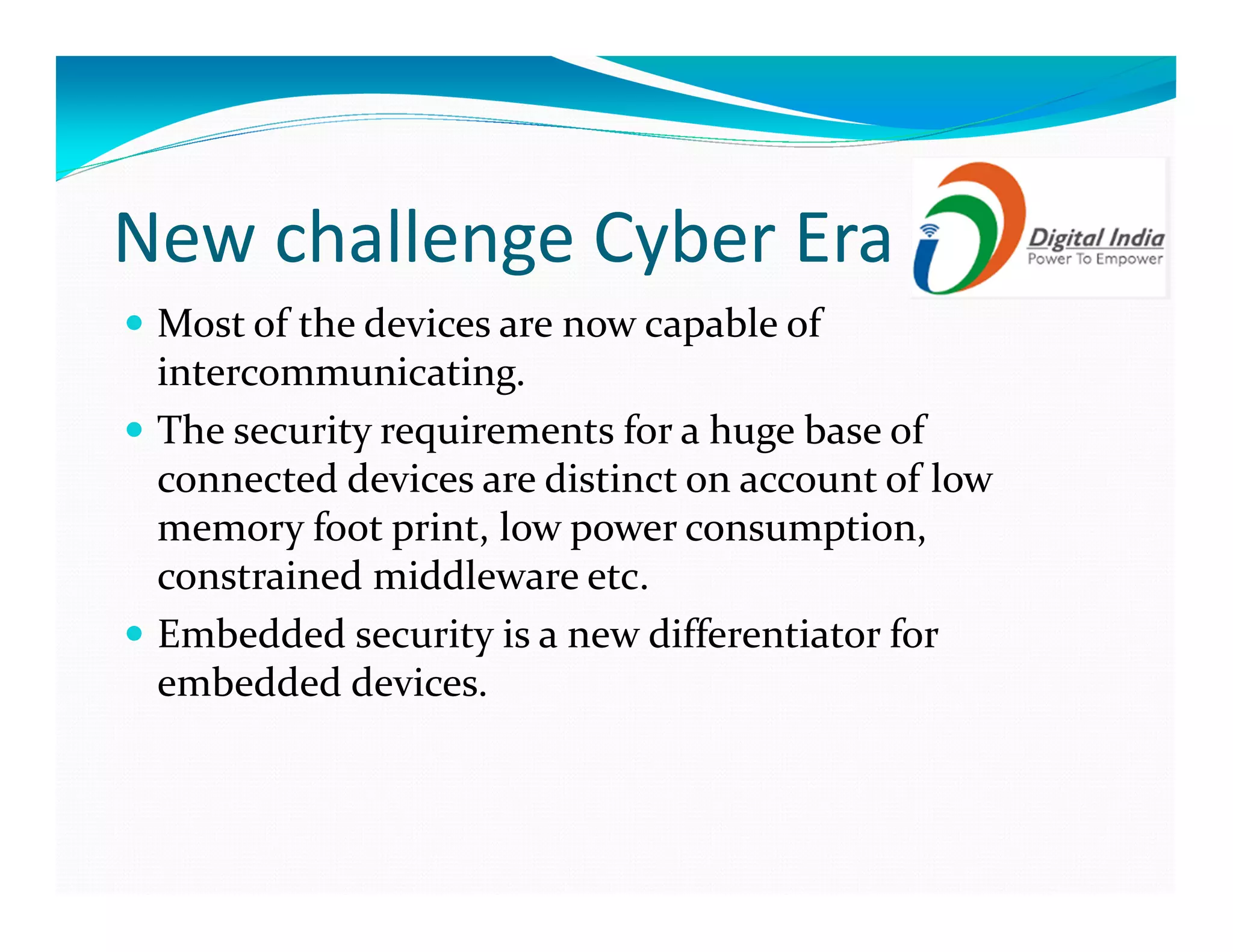 New challenge Cyber Era
Most of the devices are now capable of
intercommunicating.
The security requirements for a huge base of
connected devices are distinct on account of low
memory foot print, low power consumption,
constrained middleware etc.
Embedded security is a new differentiator for
embedded devices.
 