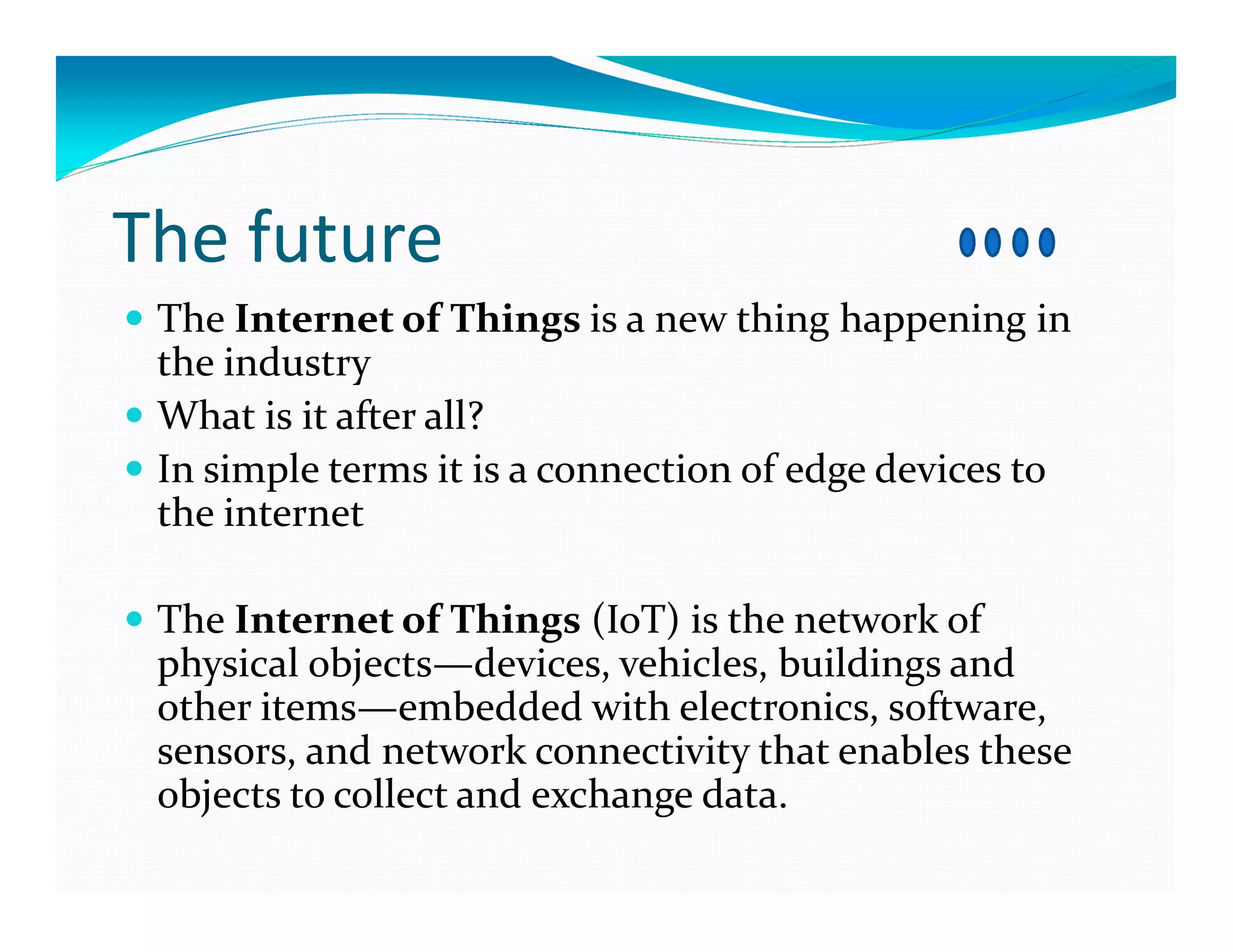 The future
The Internet of Things is a new thing happening in
the industry
What is it after all?
In simple terms it is a connection of edge devices to
the internet
The Internet of Things (IoT) is the network of
physical objects—devices, vehicles, buildings and
other items—embedded with electronics, software,
sensors, and network connectivity that enables these
objects to collect and exchange data.
 