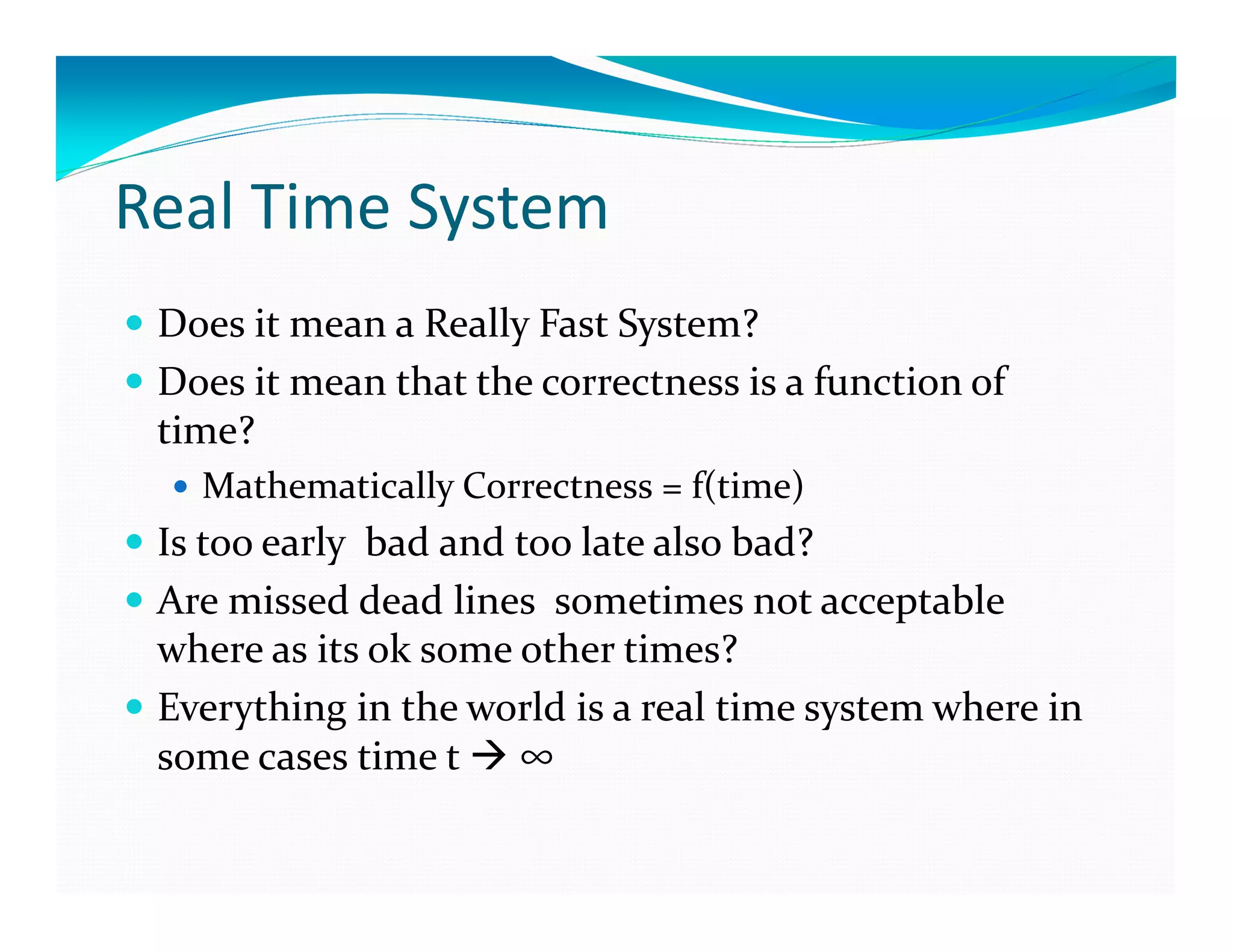 Real Time System
Does it mean a Really Fast System?
Does it mean that the correctness is a function of
time?
Mathematically Correctness = f(time)
Is too early bad and too late also bad?
Are missed dead lines sometimes not acceptable
where as its ok some other times?
Everything in the world is a real time system where in
some cases time t ∞
 