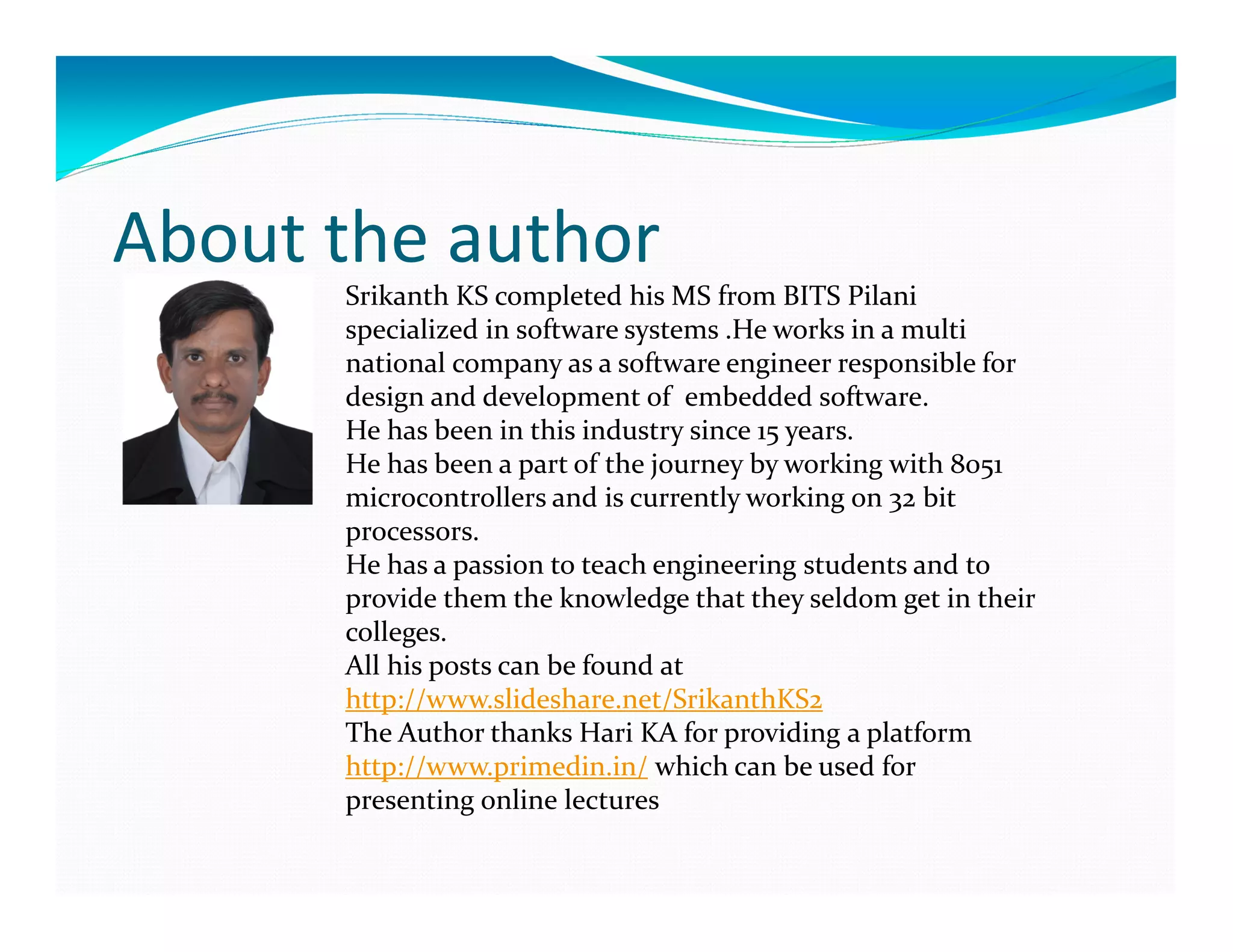 About the author
Srikanth KS completed his MS from BITS Pilani
specialized in software systems .He works in a multi
national company as a software engineer responsible for
design and development of embedded software.
He has been in this industry since 15 years.
He has been a part of the journey by working with 8051
microcontrollers and is currently working on 32 bit
processors.
He has a passion to teach engineering students and to
provide them the knowledge that they seldom get in their
colleges.
All his posts can be found at
http://www.slideshare.net/SrikanthKS2
The Author thanks Hari KA for providing a platform
http://www.primedin.in/ which can be used for
presenting online lectures
 