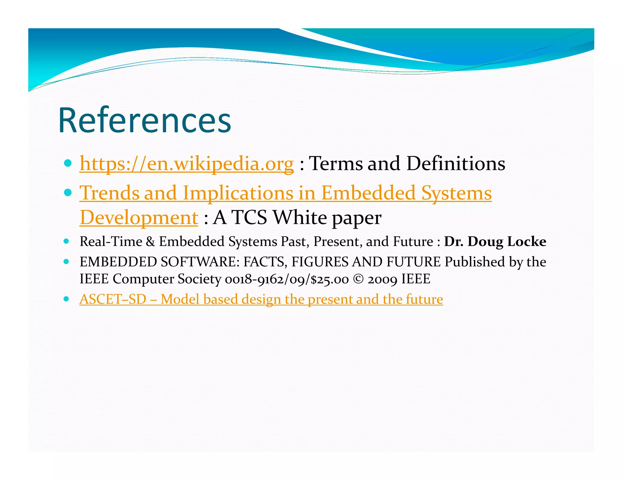 References
https://en.wikipedia.org : Terms and Definitions
Trends and Implications in Embedded Systems
Development : A TCS White paper
Real-Time & Embedded Systems Past, Present, and Future : Dr. Doug Locke
EMBEDDED SOFTWARE: FACTS, FIGURES AND FUTURE Published by the
IEEE Computer Society 0018-9162/09/$25.00 © 2009 IEEE
ASCET–SD – Model based design the present and the future
 