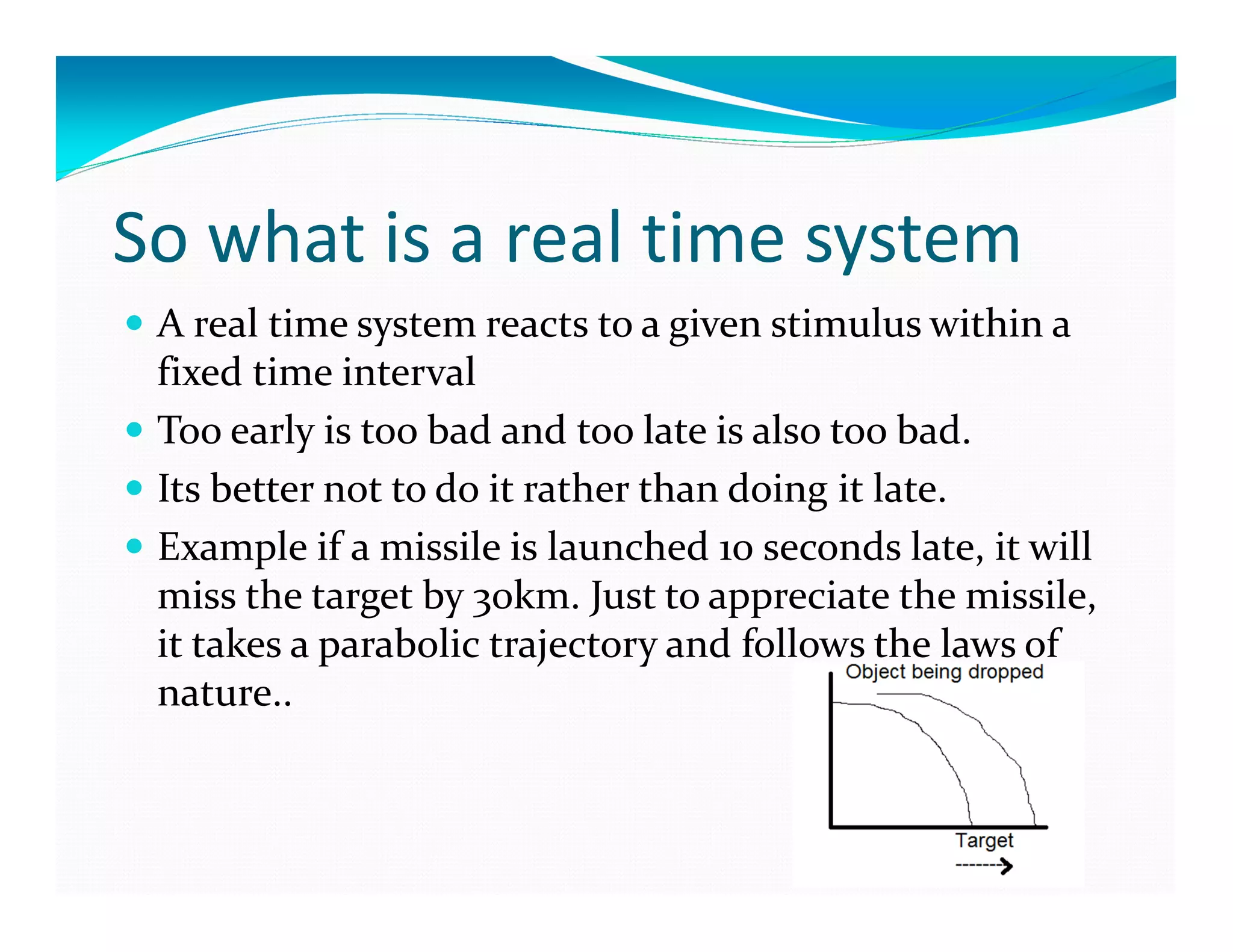 So what is a real time system
A real time system reacts to a given stimulus within a
fixed time interval
Too early is too bad and too late is also too bad.
Its better not to do it rather than doing it late.
Example if a missile is launched 10 seconds late, it will
miss the target by 30km. Just to appreciate the missile,
it takes a parabolic trajectory and follows the laws of
nature..
 