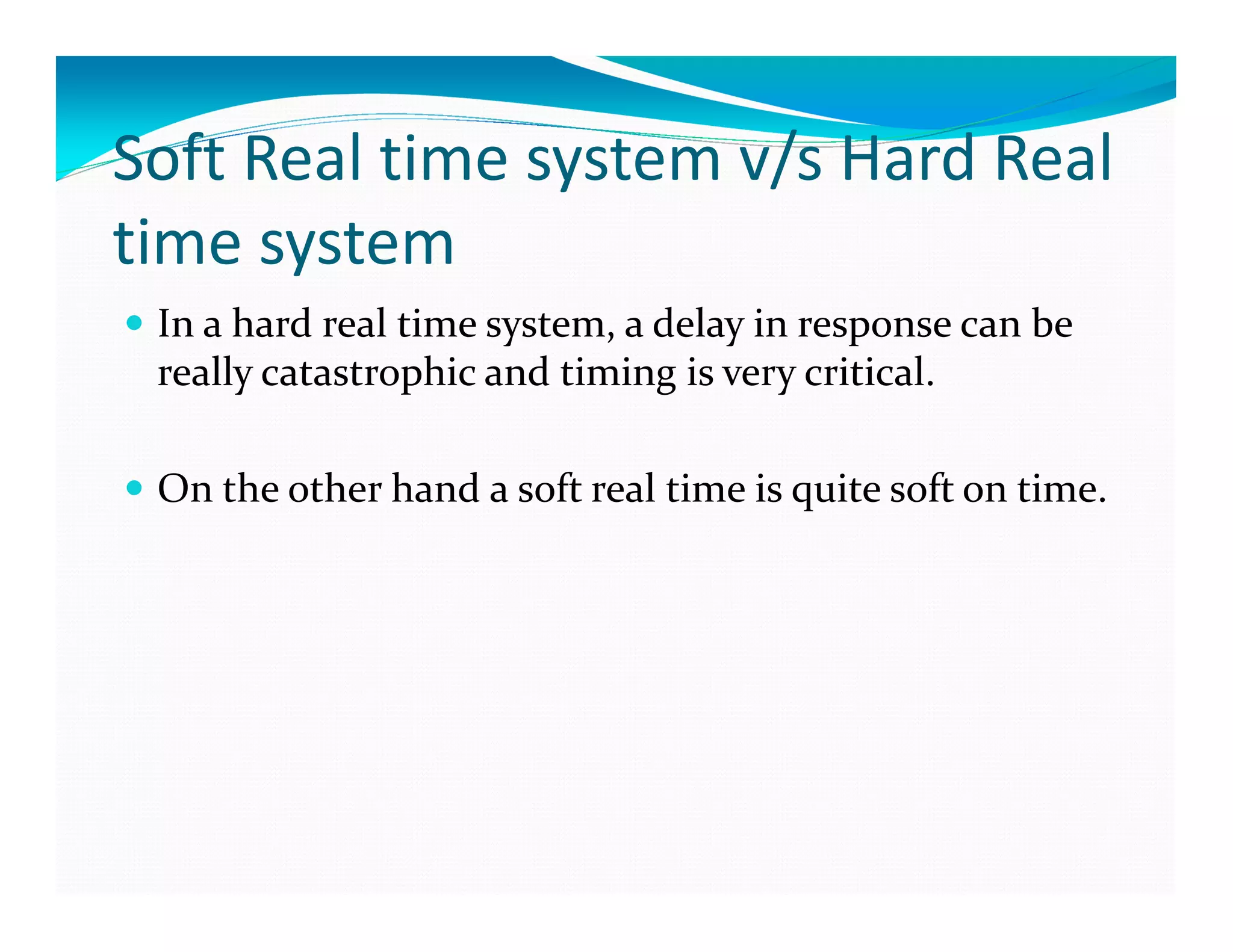 Soft Real time system v/s Hard Real
time system
In a hard real time system, a delay in response can be
really catastrophic and timing is very critical.
On the other hand a soft real time is quite soft on time.
 