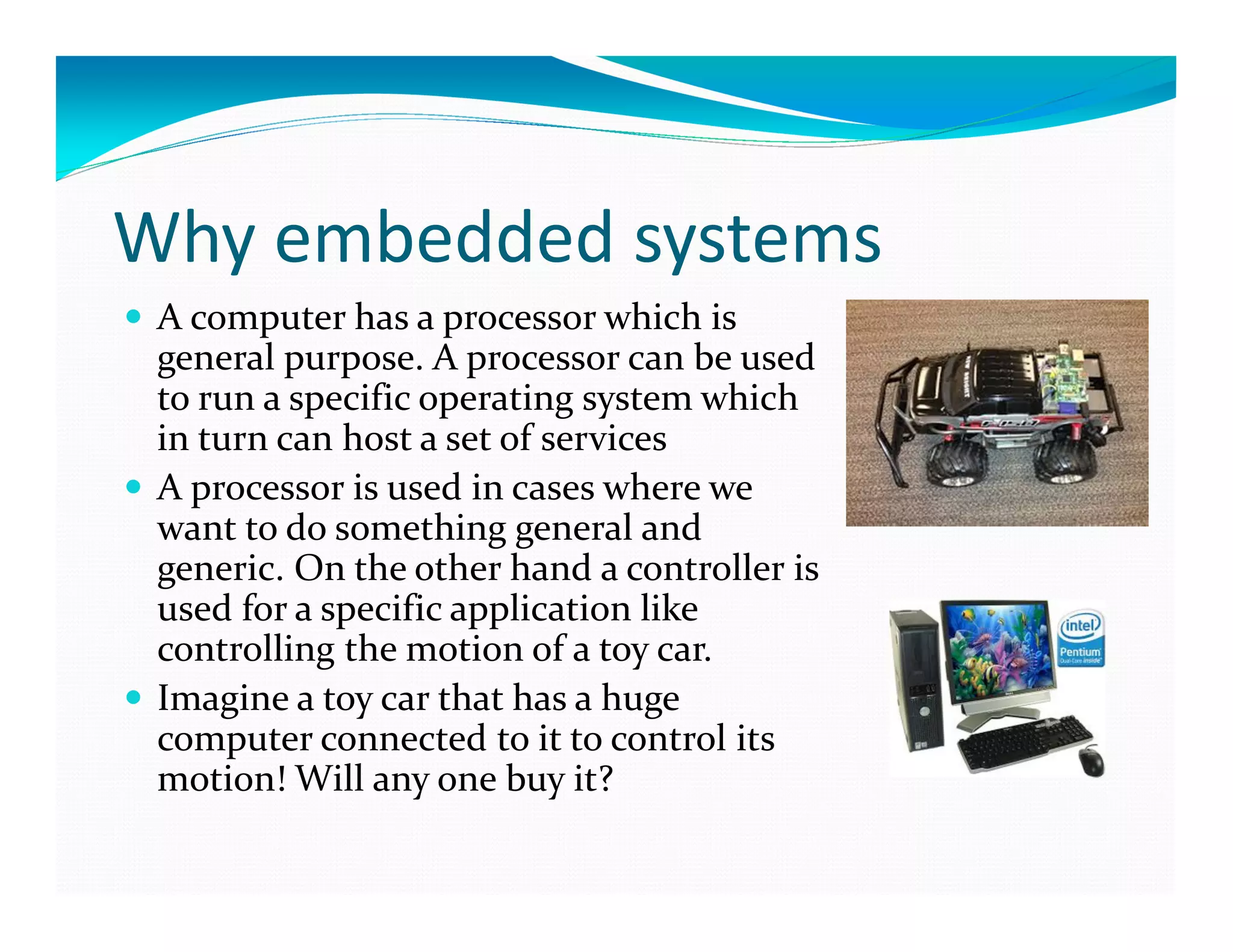 Why embedded systems
A computer has a processor which is
general purpose. A processor can be used
to run a specific operating system which
in turn can host a set of services
A processor is used in cases where we
want to do something general and
generic. On the other hand a controller is
used for a specific application like
controlling the motion of a toy car.
Imagine a toy car that has a huge
computer connected to it to control its
motion! Will any one buy it?
 