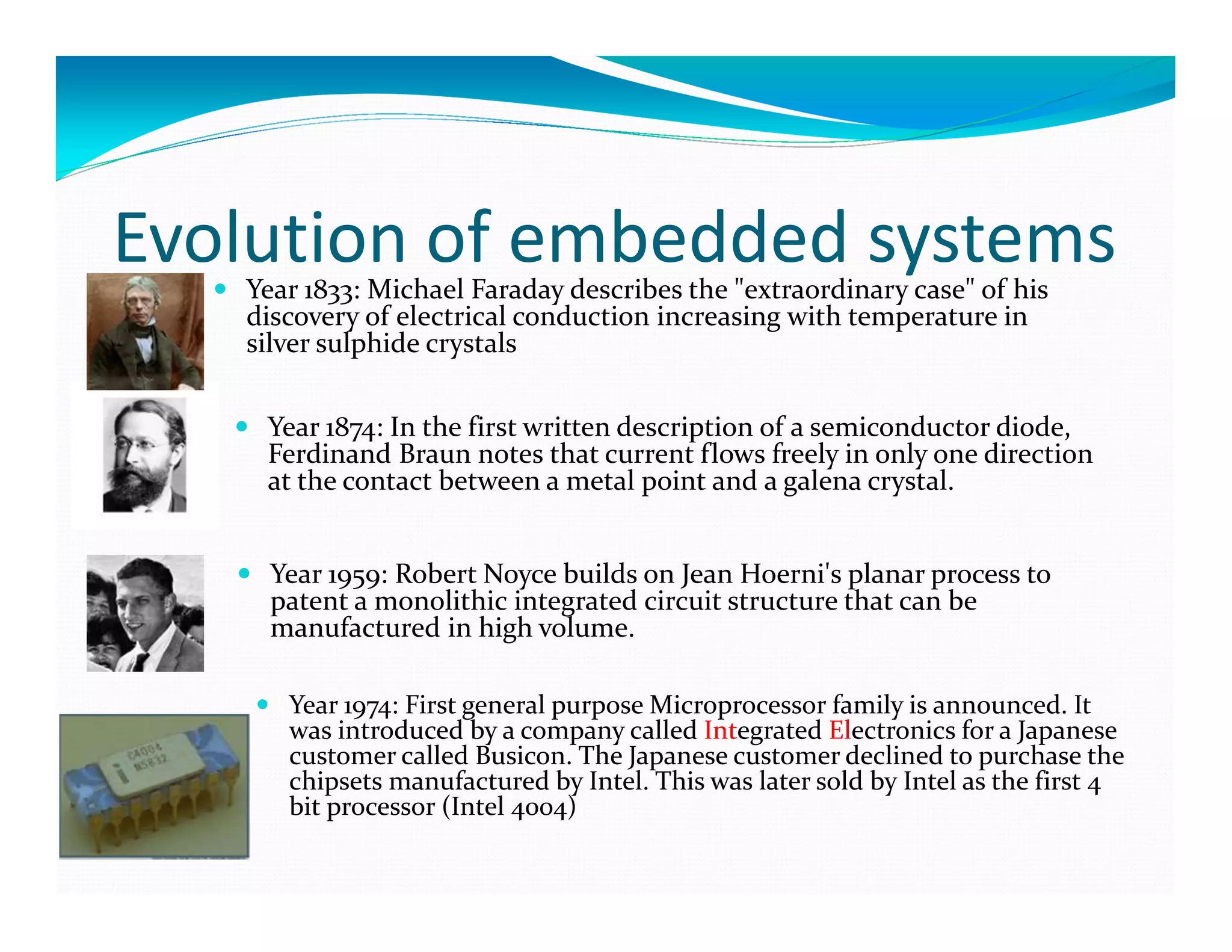 Evolution of embedded systemsYear 1833: Michael Faraday describes the "extraordinary case" of his
discovery of electrical conduction increasing with temperature in
silver sulphide crystals
Year 1874: In the first written description of a semiconductor diode,
Ferdinand Braun notes that current flows freely in only one direction
at the contact between a metal point and a galena crystal.
Year 1959: Robert Noyce builds on Jean Hoerni's planar process to
patent a monolithic integrated circuit structure that can be
manufactured in high volume.
Year 1974: First general purpose Microprocessor family is announced. It
was introduced by a company called Integrated Electronics for a Japanese
customer called Busicon. The Japanese customer declined to purchase the
chipsets manufactured by Intel. This was later sold by Intel as the first 4
bit processor (Intel 4004)
 