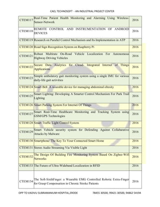 CAEL TECHNOSOFT - AN INDUSTRIAL PROJECT CENTER
OPP TO VADIVU SUBRAMANIUM HOSPITAL,ERODE 78455 30500, 99421 30500, 94862 54194
CTEM117
Real-Time Patient Health Monitoring and Alarming Using Wireless-
Sensor-Network
2016
CTEM118
REMOTE CONTROL AND INSTRUMENTATION OF ANDROID
DEVICES
2016
CTEM119 Research on Parallel Control Mechanism and Its Implementation in ATP 2016
CTEM120 Road Sign Recognition System on Raspberry Pi 2016
CTEM121
Robust Multirate On-Road Vehicle Localization For Autonomous
Highway Driving Vehicles
2016
CTEM122
Secure Data Analytics for Cloud- Integrated Internet of Things
Applications
2016
CTEM123
Simple ambulatory gait monitoring system using a single IMU for various
daily-life gait activities
2016
CTEM124 Smart Belt A wearable device for managing abdominal obesity 2016
CTEM125
Smart Lighting: Developing A Smarter Control Mechanism For Park Trail
Lighting
2016
CTEM126 Smart Parking System For Internet Of Things 2016
CTEM127
Smart Real-Time Healthcare Monitoring and Tracking System using
GSM/GPS Technologies
2016
CTEM128 Smart Traffic Light Control System 2016
CTEM129
Smart Vehicle security system for Defending Against Collabarative
Attacks by Malware
2016
CTEM130 Smartphone: The Key To Your Connected Smart Home 2016
CTEM131 Stereo Audio Streaming Via Visible Light 2016
CTEM132
The Design Of Building Fire Monitoring System Based On Zigbee-Wifi
Networks
2016
CTEM133 The Future of Ultra-Wideband Localization in RFID 2016
CTEM134
The Soft-SixthFinger: a Wearable EMG Controlled Robotic Extra-Finger
for Grasp Compensation in Chronic Stroke Patients
2016
 