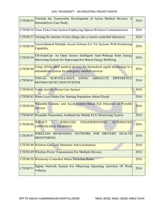 CAEL TECHNOSOFT - AN INDUSTRIAL PROJECT CENTER
OPP TO VADIVU SUBRAMANIUM HOSPITAL,ERODE 78455 30500, 99421 30500, 94862 54194
CTEM135
Towards the Trustworthy Development of Active Medical Devices: A
Hemodialysis Case Study
2016
CTEM136 Train Ticket Gate System Employing Optical Wireless Communications 2016
CTEM137 Turning the internet of (my) things into a remote controlled laboratory 2016
CTEM138
Uncoordinated Multiple Access Scheme For Vlc Systems With Positioning
Capability
2016
CTEM139
UR-SolarCap: An Open Source Intelligent Auto-Wakeup Solar Energy
Harvesting System for Supercapacitor-Based Energy Buffering
2016
CTEM140
Using off-the-shelf medical devices for biomedical signal monitoring in a
telemedicine system for emergency medical services
2016
CTEM141
VISUAL SURVEILLANCE USING ABSOLUTE DIFFERENCE
MOTION DETECTION SYSTEM
2016
CTEM142 Voice-Activity Home Care System 2016
CTEM143 Water Level Meter For Alerting Population About Floods 2016
CTEM144
Wearable Camera- and Accelerometer-Based Fall Detection on Portable
Devices
2016
CTEM145 Wearable Noncontact Armband for Mobile ECG Monitoring System 2016
CTEM146
WIFACT — WIRELESS FINGERPRINTING AUTOMATED
CONTINUOUS TRAINING
2016
CTEM147
WIRELESS BIOSENSING NETWORK FOR DRIVERS’ HEALTH
MONITORING
2016
CTEM148 Wireless Gas Leak Detection And Localization 2016
CTEM149 Wireless Power Transmission For Multiple Devices 2016
CTEM150 Wirelessly Controlled Mines Detection Robot 2016
CTEM151
Zigbee Network System For Observing Operating Activities Of Work
Vehicles
2016
 