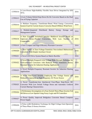 CAEL TECHNOSOFT - AN INDUSTRIAL PROJECT CENTER
OPP TO VADIVU SUBRAMANIUM HOSPITAL,ERODE 78455 30500, 99421 30500, 94862 54194
CTPE014
A Low-Power High-Stability Flexible Scan Driver Integrated by IZO
TFTs
2016
CTPE015
A Low-Volume Hybrid Step-Down Dc-Dc Converter Based on the Dual
Use of Flying Capacitor
2016
CTPE016
A Medium Frequency Transformer-Based Wind Energy Conversion
System Used for Current Source Converter Based Offshore Wind Farm
2016
CTPE017
A Module-Integrated Distributed Battery Energy Storage and
Management System
2016
CTPE018
A New Cascaded Switched-Capacitor Multilevel Inverter Based on
Improved Series–Parallel Conversion With Less Number of
Components
2016
CTPE019 A New Compact and High Efficiency Resonant Converter 2016
CTPE020
A New Family of Zero-Voltage-Transition Non-isolated Bidirectional
Converters With Simple Auxiliary Circuit
2016
CTPE021 A Novel LED Drive System Based on Matrix Rectifier 2016
CTPE022
A Novel Multiple-FrequenA Low-Voltage Ride-Through Technique for
Grid-connected Converters with Reduced Power Transistors Stressy
Resonant Inverter for Induction Heating Applications
2016
CTPE023
A Novel Multiple-Frequency Resonant Inverter for Induction Heating
Applications
2016
CTPE024
A Novel Nine-Level Inverter Employing One Voltage Source and
Reduced Components as High Frequency AC Power Source
2016
CTPE025
A Novel Transformer-less Interleaved Four-Phase Step-Down DC
Converter With Low Switch Voltage Stress and Automatic Uniform
Current-Sharing Characteristics
2016
CTPE026
A Performance Investigation of a Four-Switch Three-Phase Inverter-Fed
IM Drives at Low Speeds Using Fuzzy Logic and PI Controllers
2016
CTPE027
A Power Quality Improved Bridgeless Converter Based Computer
Power Supply
2016
CTPE028
A Pulse-width Modulation Technique for High-Voltage Gain Operation
of Three-Phase Z-Source Inverters
2016
 