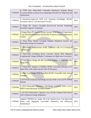 CAEL TECHNOSOFT - AN INDUSTRIAL PROJECT CENTER
OPP TO VADIVU SUBRAMANIUM HOSPITAL,ERODE 78455 30500, 99421 30500, 94862 54194
CTPE029
A PWM Plus Phase-Shift Controlled Interleaved Isolated Boost
Converter Based on Semi-active Quadrupler Rectifier for High Step-Up
Applications
2016
CTPE030
A Sensitivity-Improved PFM LLC Resonant Full-Bridge DC-DC
Converter with LC Anti-Resonant Circuitry
2016
CTPE031
A Single DC Source Cascaded Seven-Level Inverter Integrating
Switched Capacitor Techniques
2016
CTPE032
A Single-Phase PV Quasi-Z-Source Inverter With Reduced Capacitance
Using Modified Modulation and Double-Frequency Ripple Suppression
Control
2016
CTPE033
A Three Phase Hybrid Cascaded Modular Multilevel Inverter for
Renewable Energy Environment
2016
CTPE034
A Three-Phase Bidirectional ACDC Converter with Y-Δ Connected
Transformers
2016
CTPE035
A Three-State Switching Boost Converter Mixed With Magnetic
Coupling and Voltage Multiplier Techniques for High Gain Conversion
2016
CTPE036
A Triple Active Bridge DC-DC Converter Capable of Achieving Full-
Range ZVS
2016
CTPE037
A Virtual RLC Damper to Stabilize DCDC Converters Having an LC
Input Filter while Improving the Filter Performance
2016
CTPE038
A Wide Load Range ZVS Push-Pull DC/DC Converter with Active-
Clamped
2016
CTPE039
A ZVS Grid-Connected Full-Bridge Inverter With a Novel ZVS SPWM
Scheme
2016
CTPE040
A ZVS Pulsewidth Modulation Full-Bridge Converter With a Low-
RMS-Current Resonant Auxiliary Circuit
2016
CTPE041
A ZV-ZCS Electrolytic Capacitor Less AC/DC Isolated LED Driver
with Continuous Energy Regulation
2016
CTPE042
Adapted NSPWM for Single DC-Link Dual-Inverter Fed Open-End
Motor with Negligible Low-Order Harmonics and Efficiency
Enhancement
2016
 