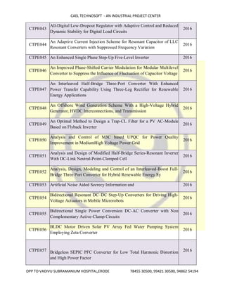 CAEL TECHNOSOFT - AN INDUSTRIAL PROJECT CENTER
OPP TO VADIVU SUBRAMANIUM HOSPITAL,ERODE 78455 30500, 99421 30500, 94862 54194
CTPE043
All-Digital Low-Dropout Regulator with Adaptive Control and Reduced
Dynamic Stability for Digital Load Circuits
2016
CTPE044
An Adaptive Current Injection Scheme for Resonant Capacitor of LLC
Resonant Converters with Suppressed Frequency Variation
2016
CTPE045 An Enhanced Single Phase Step-Up Five-Level Inverter 2016
CTPE046
An Improved Phase-Shifted Carrier Modulation for Modular Multilevel
Converter to Suppress the Influence of Fluctuation of Capacitor Voltage
2016
CTPE047
An Interleaved Half-Bridge Three-Port Converter With Enhanced
Power Transfer Capability Using Three-Leg Rectifier for Renewable
Energy Applications
2016
CTPE048
An Offshore Wind Generation Scheme With a High-Voltage Hybrid
Generator, HVDC Interconnections, and Transmission
2016
CTPE049
An Optimal Method to Design a Trap-CL Filter for a PV AC-Module
Based on Flyback Inverter
2016
CTPE050
Analysis and Control of M3C based UPQC for Power Quality
Improvement in MediumHigh Voltage Power Grid
2016
CTPE051
Analysis and Design of Modified Half-Bridge Series-Resonant Inverter
With DC-Link Neutral-Point-Clamped Cell
2016
CTPE052
Analysis, Design, Modeling and Control of an Interleaved-Boost Full-
Bridge Three Port Converter for Hybrid Renewable Energy Sy
2016
CTPE053 Artificial Noise Aided Secrecy Information and 2016
CTPE054
Bidirectional Resonant DC–DC Step-Up Converters for Driving High-
Voltage Actuators in Mobile Microrobots
2016
CTPE055
Bidirectional Single Power Conversion DC-AC Converter with Non
Complementary Active-Clamp Circuits
2016
CTPE056
BLDC Motor Driven Solar PV Array Fed Water Pumping System
Employing Zeta Converter
2016
CTPE057 Bridgeless SEPIC PFC Converter for Low Total Harmonic Distortion
and High Power Factor
2016
 
