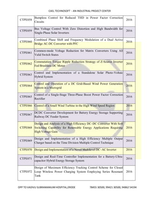 CAEL TECHNOSOFT - AN INDUSTRIAL PROJECT CENTER
OPP TO VADIVU SUBRAMANIUM HOSPITAL,ERODE 78455 30500, 99421 30500, 94862 54194
CTPE058
Bumpless Control for Reduced THD in Power Factor Correction
Circuits
2016
CTPE059
Bus Voltage Control With Zero Distortion and High Bandwidth for
Single-Phase Solar Inverters
2016
CTPE060
Combined Phase Shift and Frequency Modulation of a Dual Active
Bridge AC-DC Converter with PFC
2016
CTPE061
Common-mode Voltage Reduction for Matrix Converters Using All
Valid Switch States
2016
CTPE062
Commutation Torque Ripple Reduction Strategy of Z-Source Inverter
Fed Brushless DC Motor
2016
CTPE063
Control and Implementation of a Standalone Solar Photo-Voltaic
Hybrid System
2016
CTPE064
Control and Operation of a DC Grid-Based Wind Power Generation
System in a Microgrid
2016
CTPE065
Control of a Single-Stage Three-Phase Boost Power Factor Correction
Rectifier
2016
CTPE066 Control of a Small Wind Turbine in the High Wind Speed Region 2016
CTPE067
DCDC Converter Development for Battery Energy Storage Supporting
Railway DC Feeder System
2016
CTPE068
Design and Analysis of a High Efficiency DC–DC Converter With Soft
Switching Capability for Renewable Energy Applications Requiring
High Voltage Gain
2016
CTPE069
Design and Implementation of a High Efficiency Multiple Output
Charger based on the Time Division Multiple Control Technique
2016
CTPE070 Design and Implementation of a Novel Multilevel DC–AC Inverter 2016
CTPE071
Design and Real-Time Controller Implementation for a Battery-Ultra-
capacitor Hybrid Energy Storage System
2016
CTPE072
Design of Maximum Efficiency Tracking Control Scheme for Closed
Loop Wireless Power Charging System Employing Series Resonant
Tank
2016
 