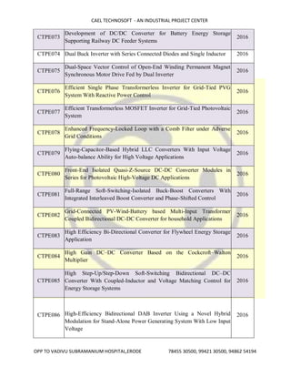 CAEL TECHNOSOFT - AN INDUSTRIAL PROJECT CENTER
OPP TO VADIVU SUBRAMANIUM HOSPITAL,ERODE 78455 30500, 99421 30500, 94862 54194
CTPE073
Development of DC/DC Converter for Battery Energy Storage
Supporting Railway DC Feeder Systems
2016
CTPE074 Dual Buck Inverter with Series Connected Diodes and Single Inductor 2016
CTPE075
Dual-Space Vector Control of Open-End Winding Permanent Magnet
Synchronous Motor Drive Fed by Dual Inverter
2016
CTPE076
Efficient Single Phase Transformerless Inverter for Grid-Tied PVG
System With Reactive Power Control
2016
CTPE077
Efficient Transformerless MOSFET Inverter for Grid-Tied Photovoltaic
System
2016
CTPE078
Enhanced Frequency-Locked Loop with a Comb Filter under Adverse
Grid Conditions
2016
CTPE079
Flying-Capacitor-Based Hybrid LLC Converters With Input Voltage
Auto-balance Ability for High Voltage Applications
2016
CTPE080
Front-End Isolated Quasi-Z-Source DC-DC Converter Modules in
Series for Photovoltaic High-Voltage DC Applications
2016
CTPE081
Full-Range Soft-Switching-Isolated Buck-Boost Converters With
Integrated Interleaved Boost Converter and Phase-Shifted Control
2016
CTPE082
Grid-Connected PV-Wind-Battery based Multi-Input Transformer
Coupled Bidirectional DC-DC Converter for household Applications
2016
CTPE083
High Efficiency Bi-Directional Converter for Flywheel Energy Storage
Application
2016
CTPE084
High Gain DC–DC Converter Based on the Cockcroft–Walton
Multiplier
2016
CTPE085
High Step-Up/Step-Down Soft-Switching Bidirectional DC–DC
Converter With Coupled-Inductor and Voltage Matching Control for
Energy Storage Systems
2016
CTPE086 High-Efficiency Bidirectional DAB Inverter Using a Novel Hybrid
Modulation for Stand-Alone Power Generating System With Low Input
Voltage
2016
 