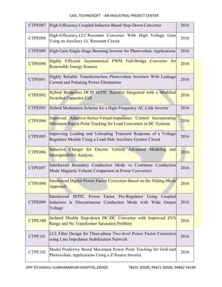 CAEL TECHNOSOFT - AN INDUSTRIAL PROJECT CENTER
OPP TO VADIVU SUBRAMANIUM HOSPITAL,ERODE 78455 30500, 99421 30500, 94862 54194
CTPE087 High-Efficiency Coupled-Inductor-Based Step-Down Converter 2016
CTPE088
High-Efficiency LLC Resonant Converter With High Voltage Gain
Using an Auxiliary LC Resonant Circuit
2016
CTPE089 High-Gain Single-Stage Boosting Inverter for Photovoltaic Applications 2016
CTPE090
Highly Efficient Asymmetrical PWM Full-Bridge Converter for
Renewable Energy Sources
2016
CTPE091
Highly Reliable Transformerless Photovoltaic Inverters With Leakage
Current and Pulsating Power Elimination
2016
CTPE092
Hybrid Bridgeless DCM SEPIC Rectifier Integrated with a Modified
Switched Capacitor Cell
2016
CTPE093 Hybrid Modulation Scheme for a High-Frequency AC-Link Inverter 2016
CTPE094
Improved Adaptive-Series-Virtual-Impedance Control Incorporating
Minimum Ripple Point Tracking for Load Converters in DC Systems
2016
CTPE095
Improving Loading and Unloading Transient Response of a Voltage
Regulator Module Using a Load-Side Auxiliary Gyrator Circuit
2016
CTPE096
Inductive Charger for Electric Vehicle Advanced Modeling and
Interoperability Analysis
2016
CTPE097
Interleaved Boundary Conduction Mode vs Continous Conduction
Mode Magnetic Volume Comparison in Power Converters
2016
CTPE098
Interleaved Digital Power Factor Correction Based on the Sliding-Mode
Approach
2016
CTPE099
Interleaved SEPIC Power Factor Pre-Regulator Using Coupled
Inductors in Discontinuous Conduction Mode with Wide Output
Voltage
2016
CTPE100
Isolated Double Step-down DC-DC Converter with Improved ZVS
Range and No Transformer Saturation Problem
2016
CTPE101
LCL Filter Design for Three-phase Two-level Power Factor Correction
using Line Impedance Stabilization Network
2016
CTPE102
Model Predictive Based Maximum Power Point Tracking for Grid-tied
Photovoltaic Applications Using a Z-Source Inverter
2016
 
