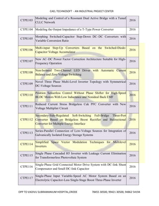 CAEL TECHNOSOFT - AN INDUSTRIAL PROJECT CENTER
OPP TO VADIVU SUBRAMANIUM HOSPITAL,ERODE 78455 30500, 99421 30500, 94862 54194
CTPE103
Modeling and Control of a Resonant Dual Active Bridge with a Tuned
CLLC Network
2016
CTPE104 Modeling the Output Impedance of a T-Type Power Converter 2016
CTPE105
Morphing Switched-Capacitor Step-Down DC–DC Converters with
Variable Conversion Ratio
2016
CTPE106
Multi-input Step-Up Converters Based on the Switched-Diode-
Capacitor Voltage Accumulator
2016
CTPE107
New AC–DC Power Factor Correction Architecture Suitable for High-
Frequency Operation
2016
CTPE108
Non-Isolated Two-Channel LED Driver with Automatic Current
Balance and Zero Voltage Switching
2016
CTPE109
Novel Three Phase Multi-Level Inverter Topology with Symmetrical
DC-Voltage Sources
2016
CTPE110
Position Sensorless Control Without Phase Shifter for High-Speed
BLDC Motors With Low Inductance and Nonideal Back EMF
2016
CTPE111
Reduced Current Stress Bridgeless Cuk PFC Converter with New
Voltage Multiplier Circuit
2016
CTPE112
Secondary-Side-Regulated Soft-Switching Full-Bridge Three-Port
Converter Based on Bridgeless Boost Rectifier and Bidirectional
Converter for Multiple Energy Interface
2016
CTPE113
Series-Parallel Connection of Low-Voltage Sources for Integration of
Galvanically Isolated Energy Storage Systems
2016
CTPE114
Simplified Space Vector Modulation Techniques for Multilevel
Inverters
2016
CTPE115
Single Phase Cascaded H5 Inverter with Leakage Current Elimination
for Transformerless Photovoltaic System
2016
CTPE116
Single-Phase Grid Connected Motor Drive System with DC-link Shunt
Compensator and Small DC-link Capacitor
2016
CTPE117
Single-Phase Input Variable-Speed AC Motor System Based on an
Electrolytic Capacitor-Less Single-Stage Boost Three-Phase Inverter
2016
 