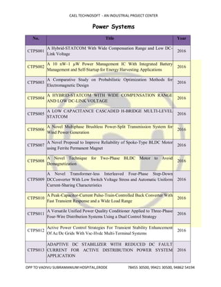 CAEL TECHNOSOFT - AN INDUSTRIAL PROJECT CENTER
OPP TO VADIVU SUBRAMANIUM HOSPITAL,ERODE 78455 30500, 99421 30500, 94862 54194
Power Systems
No. Title Year
CTPS001
A Hybrid-STATCOM With Wide Compensation Range and Low DC-
Link Voltage
2016
CTPS002
A 10 nW–1 µW Power Management IC With Integrated Battery
Management and Self-Startup for Energy Harvesting Applications
2016
CTPS003
A Comparative Study on Probabilistic Optimization Methods for
Electromagnetic Design
2016
CTPS004
A HYBRID-STATCOM WITH WIDE COMPENSATION RANGE
AND LOW DC-LINK VOLTAGE
2016
CTPS005
A LOW CAPACITANCE CASCADED H-BRIDGE MULTI-LEVEL
STATCOM
2016
CTPS006
A Novel Multiphase Brushless Power-Split Transmission System for
Wind Power Generation
2016
CTPS007
A Novel Proposal to Improve Reliability of Spoke-Type BLDC Motor
using Ferrite Permanent Magnet
2016
CTPS008
A Novel Technique for Two-Phase BLDC Motor to Avoid
Demagnetization
2016
CTPS009
A Novel Transformer-less Interleaved Four-Phase Step-Down
DCConverter With Low Switch Voltage Stress and Automatic Uniform
Current-Sharing Characteristics
2016
CTPS010
A Peak-Capacitor-Current Pulse-Train-Controlled Buck Converter With
Fast Transient Response and a Wide Load Range
2016
CTPS011
A Versatile Unified Power Quality Conditioner Applied to Three-Phase
Four-Wire Distribution Systems Using a Dual Control Strategy
2016
CTPS012
Active Power Control Strategies For Transient Stability Enhancement
Of Ac/Dc Grids With Vsc-Hvdc Multi-Terminal Systems
2016
CTPS013
ADAPTIVE DC STABILIZER WITH REDUCED DC FAULT
CURRENT FOR ACTIVE DISTRIBUTION POWER SYSTEM
APPLICATION
2016
 