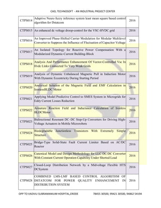 CAEL TECHNOSOFT - AN INDUSTRIAL PROJECT CENTER
OPP TO VADIVU SUBRAMANIUM HOSPITAL,ERODE 78455 30500, 99421 30500, 94862 54194
CTPS014
Adaptive Neuro fuzzy inference system least mean square based control
algorithm for Dstatcom
2016
CTPS015 An enhanced dc voltage droop-control for the VSC-HVDC grid 2016
CTPS016
An Improved Phase-Shifted Carrier Modulation for Modular Multilevel
Converter to Suppress the Influence of Fluctuation of Capacitor Voltage
2016
CTPS017
An Isolated Topology for Reactive Power Compensation With a
Modularized Dynamic-Current Building-Block
2016
CTPS018
Analysis And Performance Enhancement Of Vector-Controlled Vsc In
Hvdc Links Connected To Very Weak Grids
2016
CTPS019
Analysis of Dynamic Unbalanced Magnetic Pull in Induction Motor
With Dynamic Eccentricity During Starting Period
2016
CTPS020
Analytical Solution of the Magnetic Field and EMF Calculation in
IronlessBLDC Motor
2016
CTPS021
Applying Model Predictive Control to SMES System in Microgrids for
Eddy Current Losses Reduction
2016
CTPS022
Armature Reaction Field and Inductance Calculation of Ironless
BLDCMotor
2016
CTPS023
Bidirectional Resonant DC–DC Step-Up Converters for Driving High-
Voltage Actuators in Mobile Microrobots
2016
CTPS024
Biodegradable Junctionless Transistors With Extremely Simple
Structure
2016
CTPS025
Bridge-Type Solid-State Fault Current Limiter Based on AC/DC
Reactor
2016
CTPS026
Canonical Model and Design Methodology for LLC DC/DC Converter
With Constant Current Operation Capability Under Shorted Load
2016
CTPS027
Closed-Loop Distribution Network by a Midvoltage Flexible HTS
DCSystem
2016
CTPS028
COMBINED LMS-LMF BASED CONTROL ALGORITHM OF
DSTATCOM FOR POWER QUALITY ENHANCEMENT IN
DISTRIBUTION SYSTEM
2016
 