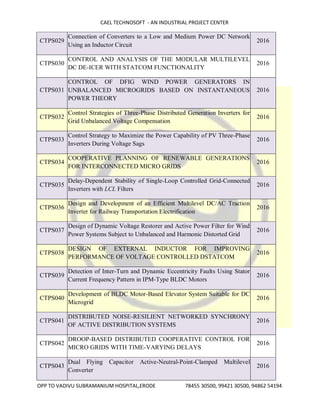 CAEL TECHNOSOFT - AN INDUSTRIAL PROJECT CENTER
OPP TO VADIVU SUBRAMANIUM HOSPITAL,ERODE 78455 30500, 99421 30500, 94862 54194
CTPS029
Connection of Converters to a Low and Medium Power DC Network
Using an Inductor Circuit
2016
CTPS030
CONTROL AND ANALYSIS OF THE MODULAR MULTILEVEL
DC DE-ICER WITH STATCOM FUNCTIONALITY
2016
CTPS031
CONTROL OF DFIG WIND POWER GENERATORS IN
UNBALANCED MICROGRIDS BASED ON INSTANTANEOUS
POWER THEORY
2016
CTPS032
Control Strategies of Three-Phase Distributed Generation Inverters for
Grid Unbalanced Voltage Compensation
2016
CTPS033
Control Strategy to Maximize the Power Capability of PV Three-Phase
Inverters During Voltage Sags
2016
CTPS034
COOPERATIVE PLANNING OF RENEWABLE GENERATIONS
FOR INTERCONNECTED MICRO GRIDS
2016
CTPS035
Delay-Dependent Stability of Single-Loop Controlled Grid-Connected
Inverters with LCL Filters
2016
CTPS036
Design and Development of an Efficient Multilevel DC/AC Traction
Inverter for Railway Transportation Electrification
2016
CTPS037
Design of Dynamic Voltage Restorer and Active Power Filter for Wind
Power Systems Subject to Unbalanced and Harmonic Distorted Grid
2016
CTPS038
DESIGN OF EXTERNAL INDUCTOR FOR IMPROVING
PERFORMANCE OF VOLTAGE CONTROLLED DSTATCOM
2016
CTPS039
Detection of Inter-Turn and Dynamic Eccentricity Faults Using Stator
Current Frequency Pattern in IPM-Type BLDC Motors
2016
CTPS040
Development of BLDC Motor-Based Elevator System Suitable for DC
Microgrid
2016
CTPS041
DISTRIBUTED NOISE-RESILIENT NETWORKED SYNCHRONY
OF ACTIVE DISTRIBUTION SYSTEMS
2016
CTPS042
DROOP-BASED DISTRIBUTED COOPERATIVE CONTROL FOR
MICRO GRIDS WITH TIME-VARYING DELAYS
2016
CTPS043
Dual Flying Capacitor Active-Neutral-Point-Clamped Multilevel
Converter
2016
 
