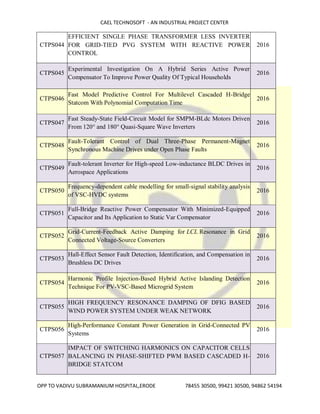 CAEL TECHNOSOFT - AN INDUSTRIAL PROJECT CENTER
OPP TO VADIVU SUBRAMANIUM HOSPITAL,ERODE 78455 30500, 99421 30500, 94862 54194
CTPS044
EFFICIENT SINGLE PHASE TRANSFORMER LESS INVERTER
FOR GRID-TIED PVG SYSTEM WITH REACTIVE POWER
CONTROL
2016
CTPS045
Experimental Investigation On A Hybrid Series Active Power
Compensator To Improve Power Quality Of Typical Households
2016
CTPS046
Fast Model Predictive Control For Multilevel Cascaded H-Bridge
Statcom With Polynomial Computation Time
2016
CTPS047
Fast Steady-State Field-Circuit Model for SMPM-BLdc Motors Driven
From 120° and 180° Quasi-Square Wave Inverters
2016
CTPS048
Fault-Tolerant Control of Dual Three-Phase Permanent-Magnet
Synchronous Machine Drives under Open Phase Faults
2016
CTPS049
Fault-tolerant Inverter for High-speed Low-inductance BLDC Drives in
Aerospace Applications
2016
CTPS050
Frequency-dependent cable modelling for small-signal stability analysis
of VSC-HVDC systems
2016
CTPS051
Full-Bridge Reactive Power Compensator With Minimized-Equipped
Capacitor and Its Application to Static Var Compensator
2016
CTPS052
Grid-Current-Feedback Active Damping for LCL Resonance in Grid
Connected Voltage-Source Converters
2016
CTPS053
Hall-Effect Sensor Fault Detection, Identification, and Compensation in
Brushless DC Drives
2016
CTPS054
Harmonic Profile Injection-Based Hybrid Active Islanding Detection
Technique For PV-VSC-Based Microgrid System
2016
CTPS055
HIGH FREQUENCY RESONANCE DAMPING OF DFIG BASED
WIND POWER SYSTEM UNDER WEAK NETWORK
2016
CTPS056
High-Performance Constant Power Generation in Grid-Connected PV
Systems
2016
CTPS057
IMPACT OF SWITCHING HARMONICS ON CAPACITOR CELLS
BALANCING IN PHASE-SHIFTED PWM BASED CASCADED H-
BRIDGE STATCOM
2016
 