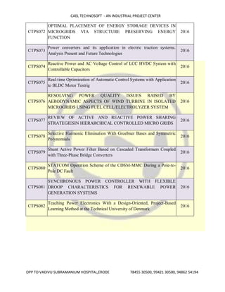 CAEL TECHNOSOFT - AN INDUSTRIAL PROJECT CENTER
OPP TO VADIVU SUBRAMANIUM HOSPITAL,ERODE 78455 30500, 99421 30500, 94862 54194
CTPS072
OPTIMAL PLACEMENT OF ENERGY STORAGE DEVICES IN
MICROGRIDS VIA STRUCTURE PRESERVING ENERGY
FUNCTION
2016
CTPS073
Power converters and its application in electric traction systems.
Analysis Present and Future Technologies
2016
CTPS074
Reactive Power and AC Voltage Control of LCC HVDC System with
Controllable Capacitors
2016
CTPS075
Real-time Optimization of Automatic Control Systems with Application
to BLDC Motor Testrig
2016
CTPS076
RESOLVING POWER QUALITY ISSUES RAISED BY
AERODYNAMIC ASPECTS OF WIND TURBINE IN ISOLATED
MICROGRIDS USING FUEL CELL/ELECTROLYZER SYSTEM
2016
CTPS077
REVIEW OF ACTIVE AND REACTIVE POWER SHARING
STRATEGIESIN HIERARCHICAL CONTROLLED MICRO GRIDS
2016
CTPS078
Selective Harmonic Elimination With Groebner Bases and Symmetric
Polynomials
2016
CTPS079
Shunt Active Power Filter Based on Cascaded Transformers Coupled
with Three-Phase Bridge Converters
2016
CTPS080
STATCOM Operation Scheme of the CDSM-MMC During a Pole-to-
Pole DC Fault
2016
CTPS081
SYNCHRONOUS POWER CONTROLLER WITH FLEXIBLE
DROOP CHARACTERISTICS FOR RENEWABLE POWER
GENERATION SYSTEMS
2016
CTPS082
Teaching Power Electronics With a Design-Oriented, Project-Based
Learning Method at the Technical University of Denmark
2016
 