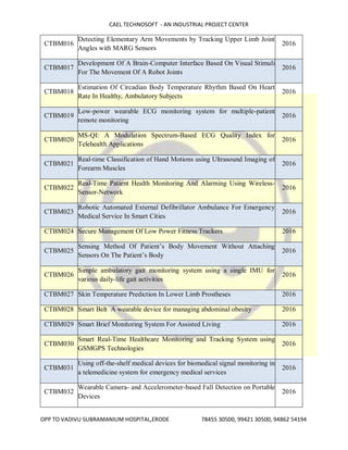 CAEL TECHNOSOFT - AN INDUSTRIAL PROJECT CENTER
OPP TO VADIVU SUBRAMANIUM HOSPITAL,ERODE 78455 30500, 99421 30500, 94862 54194
CTBM016
Detecting Elementary Arm Movements by Tracking Upper Limb Joint
Angles with MARG Sensors
2016
CTBM017
Development Of A Brain-Computer Interface Based On Visual Stimuli
For The Movement Of A Robot Joints
2016
CTBM018
Estimation Of Circadian Body Temperature Rhythm Based On Heart
Rate In Healthy, Ambulatory Subjects
2016
CTBM019
Low-power wearable ECG monitoring system for multiple-patient
remote monitoring
2016
CTBM020
MS-QI: A Modulation Spectrum-Based ECG Quality Index for
Telehealth Applications
2016
CTBM021
Real-time Classification of Hand Motions using Ultrasound Imaging of
Forearm Muscles
2016
CTBM022
Real-Time Patient Health Monitoring And Alarming Using Wireless-
Sensor-Network
2016
CTBM023
Robotic Automated External Defibrillator Ambulance For Emergency
Medical Service In Smart Cities
2016
CTBM024 Secure Management Of Low Power Fitness Trackers 2016
CTBM025
Sensing Method Of Patient’s Body Movement Without Attaching
Sensors On The Patient’s Body
2016
CTBM026
Simple ambulatory gait monitoring system using a single IMU for
various daily-life gait activities
2016
CTBM027 Skin Temperature Prediction In Lower Limb Prostheses 2016
CTBM028 Smart Belt A wearable device for managing abdominal obesity 2016
CTBM029 Smart Brief Monitoring System For Assisted Living 2016
CTBM030
Smart Real-Time Healthcare Monitoring and Tracking System using
GSMGPS Technologies
2016
CTBM031
Using off-the-shelf medical devices for biomedical signal monitoring in
a telemedicine system for emergency medical services
2016
CTBM032
Wearable Camera- and Accelerometer-based Fall Detection on Portable
Devices
2016
 