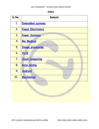 CAEL TECHNOSOFT - AN INDUSTRIAL PROJECT CENTER
OPP TO VADIVU SUBRAMANIUM HOSPITAL,ERODE 78455 30500, 99421 30500, 94862 54194
Index
S.No. Domain
1. Embedded systems
2. Power Electronics
3. Power Systems
4. Bio Medical
5. Image processing
6. VLSI
7. Cloud Computing
8. Data mining
9. Android
10. Mechanical
 