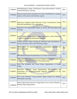 CAEL TECHNOSOFT - AN INDUSTRIAL PROJECT CENTER
OPP TO VADIVU SUBRAMANIUM HOSPITAL,ERODE 78455 30500, 99421 30500, 94862 54194
CTBM047
Histopathological Image Classification Using Discriminative Feature-
Oriented Dictionary Learning
2016
CTBM048
Improved patch based automated liver lesion classification by separate
analysis of the interior and boundary regions
2016
CTBM049 Improving Computer-Aided Detection Using Convolutional Neural
Networks and Random View Aggregation
2016
CTBM050
Interactive Cell Segmentation Based on Active and Semi-Supervised
Learning
2016
CTBM051 Kernel Bundle Diffeomorphic Image Registration Using Stationary
Velocity Fields and Wendland Basis Functions
2016
CTBM052
Locality Sensitive Deep Learning for Detection and Classification of
Nuclei in Routine Colon Cancer Histology Images
2016
CTBM053
Metaheuristics for specialization of a segmentation algorithm for
ultrasound images
2016
CTBM054
MRI Based Bayesian Personalization of a Tumor Growth Model
2016
CTBM055
Myocardial Infarct Segmentation From Magnetic Resonance Images for
Personalized Modeling of Cardiac Electrophysiology
2016
CTBM056
Optic Disc Boundary and Vessel Origin Segmentation of Fundus
Images
2016
CTBM057
Real-Time Automatic Artery Segmentation, Reconstruction and
Registration for Ultrasound-Guided Regional Anaesthesia of the
Femoral Nerve
2016
CTBM058
Red Lesion Detection Using Dynamic Shape Features for Diabetic
Retinopathy Screening
2016
CTBM059
Robust Edge-Stop Functions for Edge-Based Active Contour Models in
Medical Image Segmentation
2016
 
