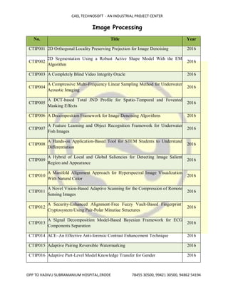 CAEL TECHNOSOFT - AN INDUSTRIAL PROJECT CENTER
OPP TO VADIVU SUBRAMANIUM HOSPITAL,ERODE 78455 30500, 99421 30500, 94862 54194
Image Processing
No. Title Year
CTIP001 2D Orthogonal Locality Preserving Projection for Image Denoising 2016
CTIP002
2D Segmentation Using a Robust Active Shape Model With the EM
Algorithm
2016
CTIP003 A Completely Blind Video Integrity Oracle 2016
CTIP004
A Compressive Multi-Frequency Linear Sampling Method for Underwater
Acoustic Imaging
2016
CTIP005
A DCT-based Total JND Profile for Spatio-Temporal and Foveated
Masking Effects
2016
CTIP006 A Decomposition Framework for Image Denoising Algorithms 2016
CTIP007
A Feature Learning and Object Recognition Framework for Underwater
Fish Images
2016
CTIP008
A Hands-on Application-Based Tool for STEM Students to Understand
Differentiation
2016
CTIP009
A Hybrid of Local and Global Saliencies for Detecting Image Salient
Region and Appearance
2016
CTIP010
A Manifold Alignment Approach for Hyperspectral Image Visualization
With Natural Color
2016
CTIP011
A Novel Vision-Based Adaptive Scanning for the Compression of Remote
Sensing Images
2016
CTIP012
A Security-Enhanced Alignment-Free Fuzzy Vault-Based Fingerprint
Cryptosystem Using Pair-Polar Minutiae Structures
2016
CTIP013
A Signal Decomposition Model-Based Bayesian Framework for ECG
Components Separation
2016
CTIP014 ACE–An Effective Anti-forensic Contrast Enhancement Technique 2016
CTIP015 Adaptive Pairing Reversible Watermarking 2016
CTIP016 Adaptive Part-Level Model Knowledge Transfer for Gender 2016
 