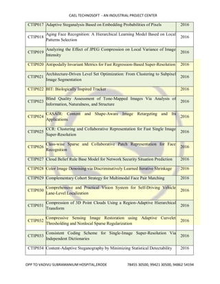 CAEL TECHNOSOFT - AN INDUSTRIAL PROJECT CENTER
OPP TO VADIVU SUBRAMANIUM HOSPITAL,ERODE 78455 30500, 99421 30500, 94862 54194
CTIP017 Adaptive Steganalysis Based on Embedding Probabilities of Pixels 2016
CTIP018
Aging Face Recognition: A Hierarchical Learning Model Based on Local
Patterns Selection
2016
CTIP019
Analyzing the Effect of JPEG Compression on Local Variance of Image
Intensity
2016
CTIP020 Antipodally Invariant Metrics for Fast Regression-Based Super-Resolution 2016
CTIP021
Architecture-Driven Level Set Optimization: From Clustering to Subpixel
Image Segmentation
2016
CTIP022 BIT: Biologically Inspired Tracker 2016
CTIP023
Blind Quality Assessment of Tone-Mapped Images Via Analysis of
Information, Naturalness, and Structure
2016
CTIP024
CASAIR: Content and Shape-Aware Image Retargeting and Its
Applications
2016
CTIP025
CCR: Clustering and Collaborative Representation for Fast Single Image
Super-Resolution
2016
CTIP026
Class-wise Sparse and Collaborative Patch Representation for Face
Recognition
2016
CTIP027 Cloud Belief Rule Base Model for Network Security Situation Prediction 2016
CTIP028 Color Image Denoising via Discriminatively Learned Iterative Shrinkage 2016
CTIP029 Complementary Cohort Strategy for Multimodal Face Pair Matching 2016
CTIP030
Comprehensive and Practical Vision System for Self-Driving Vehicle
Lane-Level Localization
2016
CTIP031
Compression of 3D Point Clouds Using a Region-Adaptive Hierarchical
Transform
2016
CTIP032
Compressive Sensing Image Restoration using Adaptive Curvelet
Thresholding and Nonlocal Sparse Regularization
2016
CTIP033
Consistent Coding Scheme for Single-Image Super-Resolution Via
Independent Dictionaries
2016
CTIP034 Content-Adaptive Steganography by Minimizing Statistical Detectability 2016
 