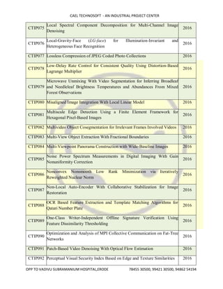 CAEL TECHNOSOFT - AN INDUSTRIAL PROJECT CENTER
OPP TO VADIVU SUBRAMANIUM HOSPITAL,ERODE 78455 30500, 99421 30500, 94862 54194
CTIP075
Local Spectral Component Decomposition for Multi-Channel Image
Denoising
2016
CTIP076
Local-Gravity-Face (LG-face) for Illumination-Invariant and
Heterogeneous Face Recognition
2016
CTIP077 Lossless Compression of JPEG Coded Photo Collections 2016
CTIP078
Low-Delay Rate Control for Consistent Quality Using Distortion-Based
Lagrange Multiplier
2016
CTIP079
Microwave Unmixing With Video Segmentation for Inferring Broadleaf
and Needleleaf Brightness Temperatures and Abundances From Mixed
Forest Observations
2016
CTIP080 Misaligned Image Integration With Local Linear Model 2016
CTIP081
Multiscale Edge Detection Using a Finite Element Framework for
Hexagonal Pixel-Based Images
2016
CTIP082 Multivideo Object Cosegmentation for Irrelevant Frames Involved Videos 2016
CTIP083 Multi-View Object Extraction With Fractional Boundaries 2016
CTIP084 Multi-Viewpoint Panorama Construction with Wide-Baseline Images 2016
CTIP085
Noise Power Spectrum Measurements in Digital Imaging With Gain
Nonuniformity Correction
2016
CTIP086
Nonconvex Nonsmooth Low Rank Minimization via Iteratively
Reweighted Nuclear Norm
2016
CTIP087
Non-Local Auto-Encoder With Collaborative Stabilization for Image
Restoration
2016
CTIP088
OCR Based Feature Extraction and Template Matching Algorithms for
Qatari Number Plate
2016
CTIP089
One-Class Writer-Independent Offline Signature Verification Using
Feature Dissimilarity Thresholding
2016
CTIP090
Optimization and Analysis of MPI Collective Communication on Fat-Tree
Networks
2016
CTIP091 Patch-Based Video Denoising With Optical Flow Estimation 2016
CTIP092 Perceptual Visual Security Index Based on Edge and Texture Similarities 2016
 