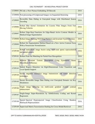 CAEL TECHNOSOFT - AN INDUSTRIAL PROJECT CENTER
OPP TO VADIVU SUBRAMANIUM HOSPITAL,ERODE 78455 30500, 99421 30500, 94862 54194
CTIP093 PiCode: a New Picture-Embedding 2D Barcode 2016
CTIP094 Post processing of Compressed Images via Sequential Denoising 2016
CTIP095
Reversible Data Hiding in Encrypted Image with Distributed Source
Encoding
2016
CTIP096
Robust Blur Kernel Estimation for License Plate Images From Fast
Moving Vehicles
2016
CTIP097
Robust Edge-Stop Functions for Edge-Based Active Contour Models in
Medical Image Segmentation
2016
CTIP098 Robust Image Hashing With Ring Partition and Invariant Vector Distance 2016
CTIP099
Robust Iris Segmentation Method Based on a New Active Contour Force
With a Noncircular Normalization
2016
CTIP100
Robust multi-focus image fusion using multi-task sparse representation
and spatial context
2016
CTIP101 Robust Point Set Matching for Partial Face Recognition 2016
CTIP102
Rotation Invariant Texture Description Using Symmetric Dense
Microblock Difference
2016
CTIP103
Salient Region Detection via High-Dimensional Color Transform and
Local Spatial Support
2016
CTIP104
Secure magnetic resonance image transmission and tumor detection
techniques
2016
CTIP105
Secure Reversible Image Data Hiding over Encrypted Domain via Key
Modulation
2016
CTIP106
Single image dehazing via multi-scale gradient domain contrast
enhancement
2016
CTIP107
Single-Image Super-Resolution by Subdictionary Coding and Kernel
Regression
2016
CTIP108
Spatial–Spectral Hyperspectral Image Classification Using Random
Multiscale Representation
2016
CTIP109 Supervised Matrix Factorization Hashing for Cross-Modal Retrieval 2016
 