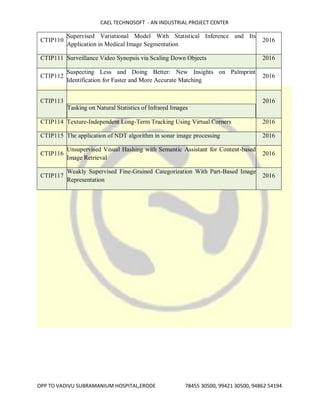 CAEL TECHNOSOFT - AN INDUSTRIAL PROJECT CENTER
OPP TO VADIVU SUBRAMANIUM HOSPITAL,ERODE 78455 30500, 99421 30500, 94862 54194
CTIP110
Supervised Variational Model With Statistical Inference and Its
Application in Medical Image Segmentation
2016
CTIP111 Surveillance Video Synopsis via Scaling Down Objects 2016
CTIP112
Suspecting Less and Doing Better: New Insights on Palmprint
Identification for Faster and More Accurate Matching
2016
CTIP113
Tasking on Natural Statistics of Infrared Images
2016
CTIP114 Texture-Independent Long-Term Tracking Using Virtual Corners 2016
CTIP115 The application of NDT algorithm in sonar image processing 2016
CTIP116
Unsupervised Visual Hashing with Semantic Assistant for Content-based
Image Retrieval
2016
CTIP117
Weakly Supervised Fine-Grained Categorization With Part-Based Image
Representation
2016
 