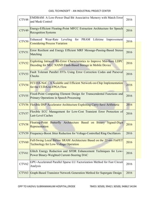 CAEL TECHNOSOFT - AN INDUSTRIAL PROJECT CENTER
OPP TO VADIVU SUBRAMANIUM HOSPITAL,ERODE 78455 30500, 99421 30500, 94862 54194
CTV48
EMDBAM: A Low-Power Dual Bit Associative Memory with Match Error
and Mask Control
2016
CTV49
Energy-Efficient Floating-Point MFCC Extraction Architecture for Speech
Recognition Systems
2016
CTV50
Enhanced Wear-Rate Leveling for PRAM Lifetime Improvement
Considering Process Variation
2016
CTV51
Error Resilient and Energy Efficient MRF Message-Passing-Based Stereo
Matching
2016
CTV52
Exploiting Intracell Bit-Error Characteristics to Improve Min-Sum LDPC
Decoding for MLC NAND Flash-Based Storage in Mobile Device
2016
CTV53
Fault Tolerant Parallel FFTs Using Error Correction Codes and Parseval
Checks
2016
CTV54
FCUDA-NoC : A Scalable and Efficient Network-on-Chip Implementation
for the CUDA-to-FPGA Flow
2016
CTV55
Fixed-Point Computing Element Design for Transcendental Functions and
Primary Operations in Speech Processing
2016
CTV56 Flexible DSP Accelerator Architecture Exploiting Carry-Save Arithmetic 2016
CTV57
Flexible ECC Management for Low-Cost Transient Error Protection of
Last-Level Caches
2016
CTV58
Floating-Point Butterfly Architecture Based on Binary Signed-Digit
Representation
2016
CTV59 Frequency-Boost Jitter Reduction for Voltage-Controlled Ring Oscillators 2016
CTV60
Full-Swing Local Bitline SRAM Architecture Based on the 22-nm FinFET
Technology for Low-Voltage Operation
2016
CTV61
Glitch Energy Reduction and SFDR Enhancement Techniques for Low-
Power Binary-Weighted Current-Steering DAC
2016
CTV62
GPU-Accelerated Parallel Sparse LU Factorization Method for Fast Circuit
Analysis
2016
CTV63 Graph-Based Transistor Network Generation Method for Supergate Design 2016
 