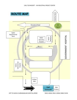 CAEL TECHNOSOFT - AN INDUSTRIAL PROJECT CENTER
OPP TO VADIVU SUBRAMANIUM HOSPITAL,ERODE 78455 30500, 99421 30500, 94862 54194
ROUTE MAP
PKM
Printers
Cael
Technosoft
Perundurai Road
KMCH
Speciality
Hospital
Rohini
Medicals
Vadivu
Subramanian
Hospital
ErodeBusStand
Sakthi
Departmental
Store
GOVERNMENTHOSPITAL
GH
Signal
Arokya
Milk
 
