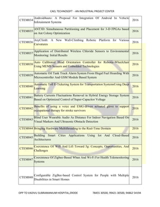 CAEL TECHNOSOFT - AN INDUSTRIAL PROJECT CENTER
OPP TO VADIVU SUBRAMANIUM HOSPITAL,ERODE 78455 30500, 99421 30500, 94862 54194
CTEM034
Android4auto: A Proposal For Integration Of Android In Vehicle
Infotainment Systems
2016
CTEM035
ANT3D: Simultaneous Partitioning and Placement for 3-D FPGAs based
on Ant Colony Optimization
2016
CTEM036
AnyClimb: A New Wall-Climbing Robotic Platform for Various
Curvatures
2016
CTEM037
Application of Distributed Wireless Chloride Sensors to Environmental
Monitoring: Initial Results
2016
CTEM038
Auto Calibrated Head Orientation Controller for Robotic-Wheelchair
Using MEMS Sensors and Embedded Technologies
2016
CTEM039
Automatic Oil Tank Truck Alarm System From Illegal Fuel Hoarding With
Microcontroller And GSM Module Based System
2016
CTEM040
Automatic Toll E-Ticketing System for Transportation SystemsUsing Deep
Learning
2016
CTEM041
Battery Currents Fluctuations Removal in Hybrid Energy Storage System
Based on Optimized Control of Super-Capacitor Voltage
2016
CTEM042
Benefits of using a voice and EMG-driven actuated glove to support
occupational therapy for stroke survivors
2016
CTEM043
Blind User Wearable Audio As Distance For Indoor Navigation Based On
Visual Markers And Ultrasonic Obstacle Detection
2016
CTEM044 Bringing Hardware Multithreading to the Real-Time Domain 2016
CTEM045
Building Smart Cities Applications Using Iot And Cloud-Based
Architectures
2016
CTEM046
Coexistence Of Wifi And Lifi Toward 5g: Concepts, Opportunities, And
Challenges
2016
CTEM047
Coexistence Of Zigbee-Based Wban And Wi-Fi For Health Telemonitoring
Systems
2016
CTEM048
Configurable ZigBee-based Control System for People with Multiple
Disabilities in Smart Homes
2016
 