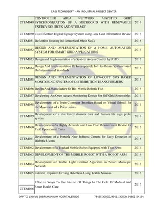 CAEL TECHNOSOFT - AN INDUSTRIAL PROJECT CENTER
OPP TO VADIVU SUBRAMANIUM HOSPITAL,ERODE 78455 30500, 99421 30500, 94862 54194
CTEM049
CONTROLLER AREA NETWORK ASSISTED GRID
SYNCHRONIZATION OF A MICROGRID WITH RENEWABLE
ENERGY SOURCES AND STORAGE
2016
CTEM050 Cost Effective Digital Signage System using Low Cost Information Device 2016
CTEM051 Deflection Routing in Hierarchical Mesh NoCs 2016
CTEM052
DESIGN AND IMPLEMENTATION OF A HOME AUTOMATION
SYSTEM FOR SMART GRID APPLICATIONS
2016
CTEM053 Design and Implementation of a System Access Control by RFID 2016
CTEM054
Design And Implementation Of Interoperable Iot Healthcare System Based
On International Standards
2016
CTEM055
DESIGN AND IMPLEMENTATION OF LOW-COST SMS BASED
MONITORING SYSTEM OF DISTRIBUTION TRANSFORMERS
2016
CTEM056 Design And Manufacture Of Bio-Mimic Robotic Fish 2016
CTEM057 Developing An Open Access Monitoring Device For Off-Grid Renewables 2016
CTEM058
Development of a Brain-Computer Interface Based on Visual Stimuli for
the Movement of a Robot Joints
2016
CTEM059
Development of a distributed disaster data and human life sign probe
system
2016
CTEM060
Development of a Highly Accurate and Low Cost Measurement Device for
Field Operational Tests
2016
CTEM061
Development of a Portable Near Infrared Camera for Early Detection of
Diabetic Ulcers
2016
CTEM062 Development of a Tracked Mobile Robot Equipped with Two Arms 2016
CTEM063 DEVELOPMENT OF THE MOBILE ROBOT WITH A ROBOT ARM 2016
CTEM064
Development of Traffic Light Control Algorithm in Smart Municipal
Network
2016
CTEM065 distratto Impaired Driving Detection Using Textile Sensors 2016
CTEM066
Effective Ways To Use Internet Of Things In The Field Of Medical And
Smart Health Care
2016
 
