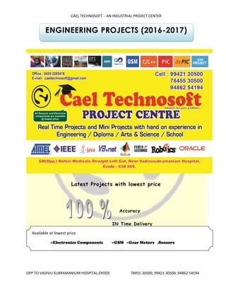 CAEL TECHNOSOFT - AN INDUSTRIAL PROJECT CENTER
OPP TO VADIVU SUBRAMANIUM HOSPITAL,ERODE 78455 30500, 99421 30500, 94862 54194
ENGINEERING PROJECTS (2016-2017)
Latest Projects with lowest price
Accuracy
IN Time Delivery
Available at lowest price
--Electronics Components --GSM --Gear Motors .Sensors
--Sensors --GPS --PCB Boards
 