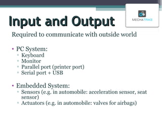 Input and Output
Required to communicate with outside world
• PC System:
▫
▫
▫
▫

Keyboard
Monitor
Parallel port (printer port)
Serial port + USB

• Embedded System:

▫ Sensors (e.g. in automobile: acceleration sensor, seat
sensor)
▫ Actuators (e.g. in automobile: valves for airbags)

 