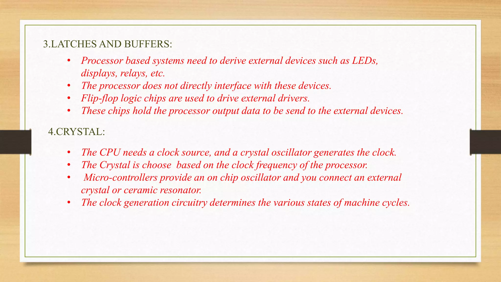 3.LATCHES AND BUFFERS: 
• Processor based systems need to derive external devices such as LEDs, 
displays, relays, etc. 
• The processor does not directly interface with these devices. 
• Flip-flop logic chips are used to drive external drivers. 
• These chips hold the processor output data to be send to the external devices. 
4.CRYSTAL: 
• The CPU needs a clock source, and a crystal oscillator generates the clock. 
• The Crystal is choose based on the clock frequency of the processor. 
• Micro-controllers provide an on chip oscillator and you connect an external 
crystal or ceramic resonator. 
• The clock generation circuitry determines the various states of machine cycles. 
 