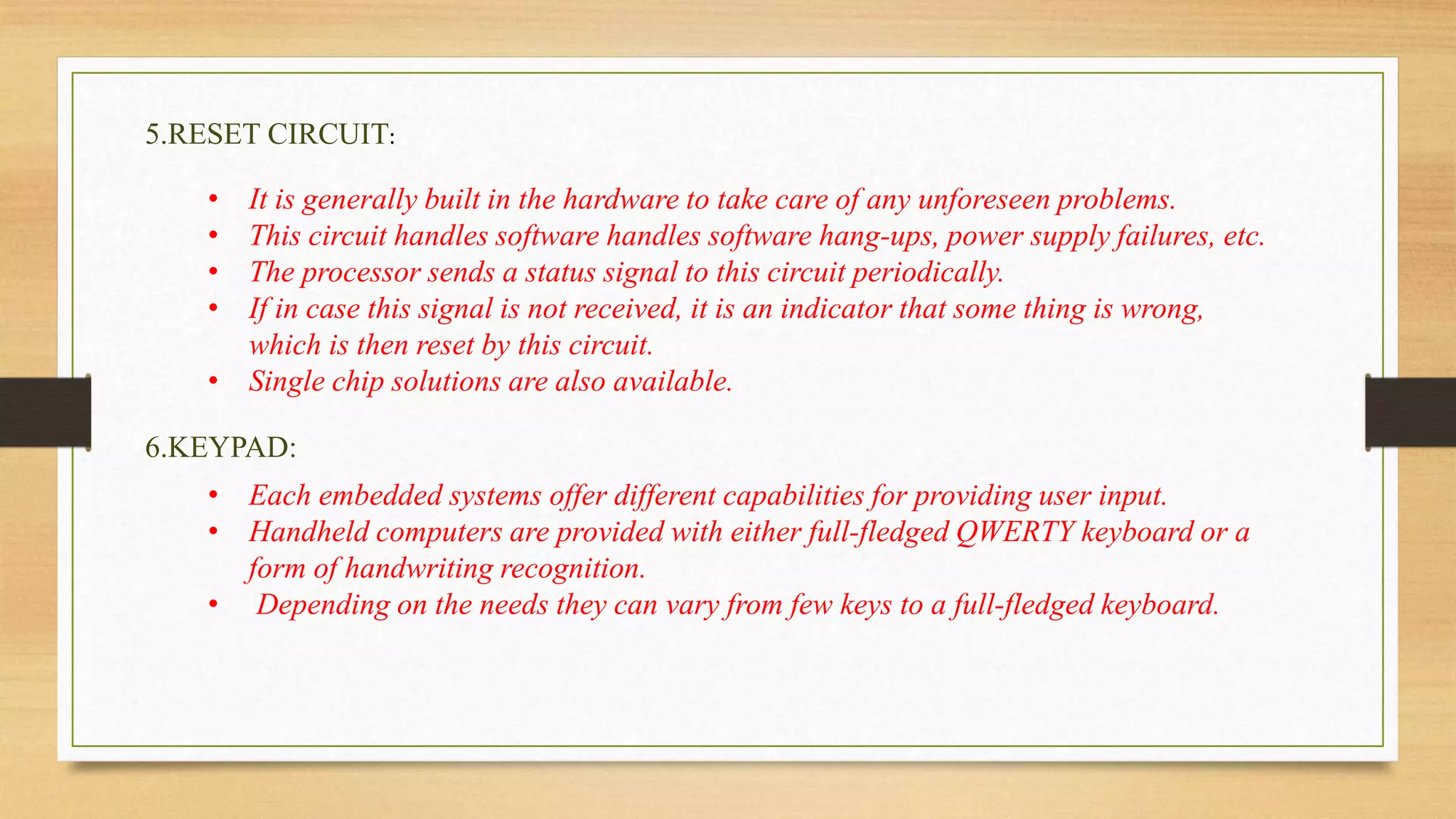 5.RESET CIRCUIT: 
• It is generally built in the hardware to take care of any unforeseen problems. 
• This circuit handles software handles software hang-ups, power supply failures, etc. 
• The processor sends a status signal to this circuit periodically. 
• If in case this signal is not received, it is an indicator that some thing is wrong, 
which is then reset by this circuit. 
• Single chip solutions are also available. 
6.KEYPAD: 
• Each embedded systems offer different capabilities for providing user input. 
• Handheld computers are provided with either full-fledged QWERTY keyboard or a 
form of handwriting recognition. 
• Depending on the needs they can vary from few keys to a full-fledged keyboard. 
 
