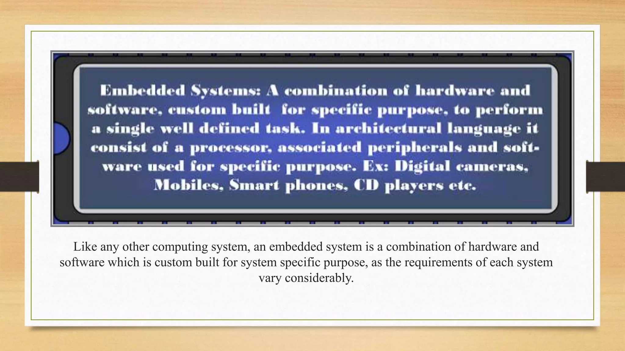 Like any other computing system, an embedded system is a combination of hardware and 
software which is custom built for system specific purpose, as the requirements of each system 
vary considerably. 
 