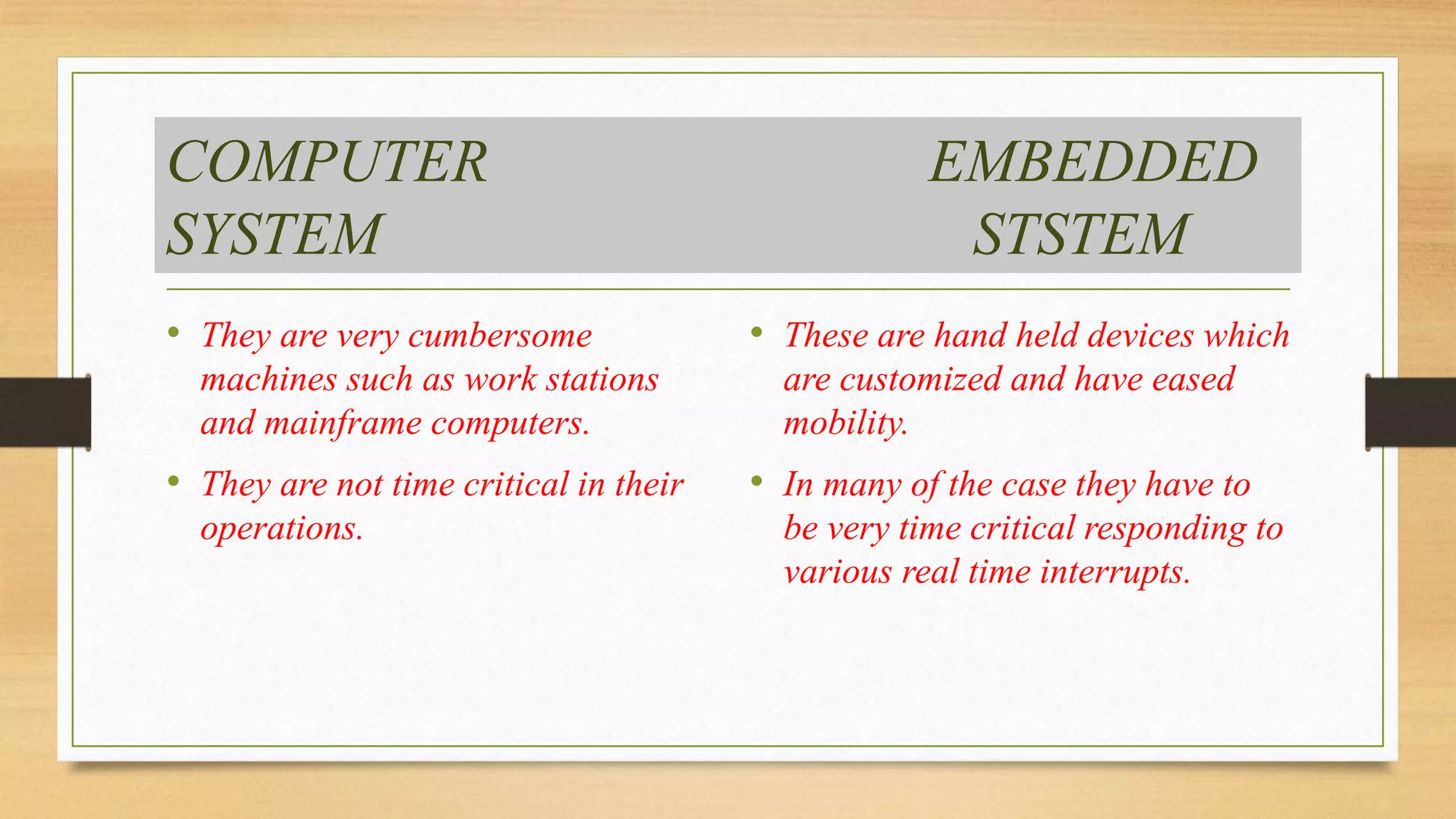 COMPUTER EMBEDDED 
SYSTEM STSTEM 
• They are very cumbersome 
machines such as work stations 
and mainframe computers. 
• They are not time critical in their 
operations. 
• These are hand held devices which 
are customized and have eased 
mobility. 
• In many of the case they have to 
be very time critical responding to 
various real time interrupts. 
 
