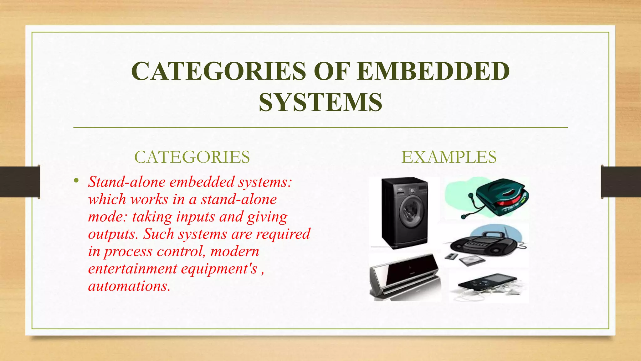 CATEGORIES OF EMBEDDED 
SYSTEMS 
CATEGORIES 
• Stand-alone embedded systems: 
which works in a stand-alone 
mode: taking inputs and giving 
outputs. Such systems are required 
in process control, modern 
entertainment equipment's , 
automations. 
EXAMPLES 
 