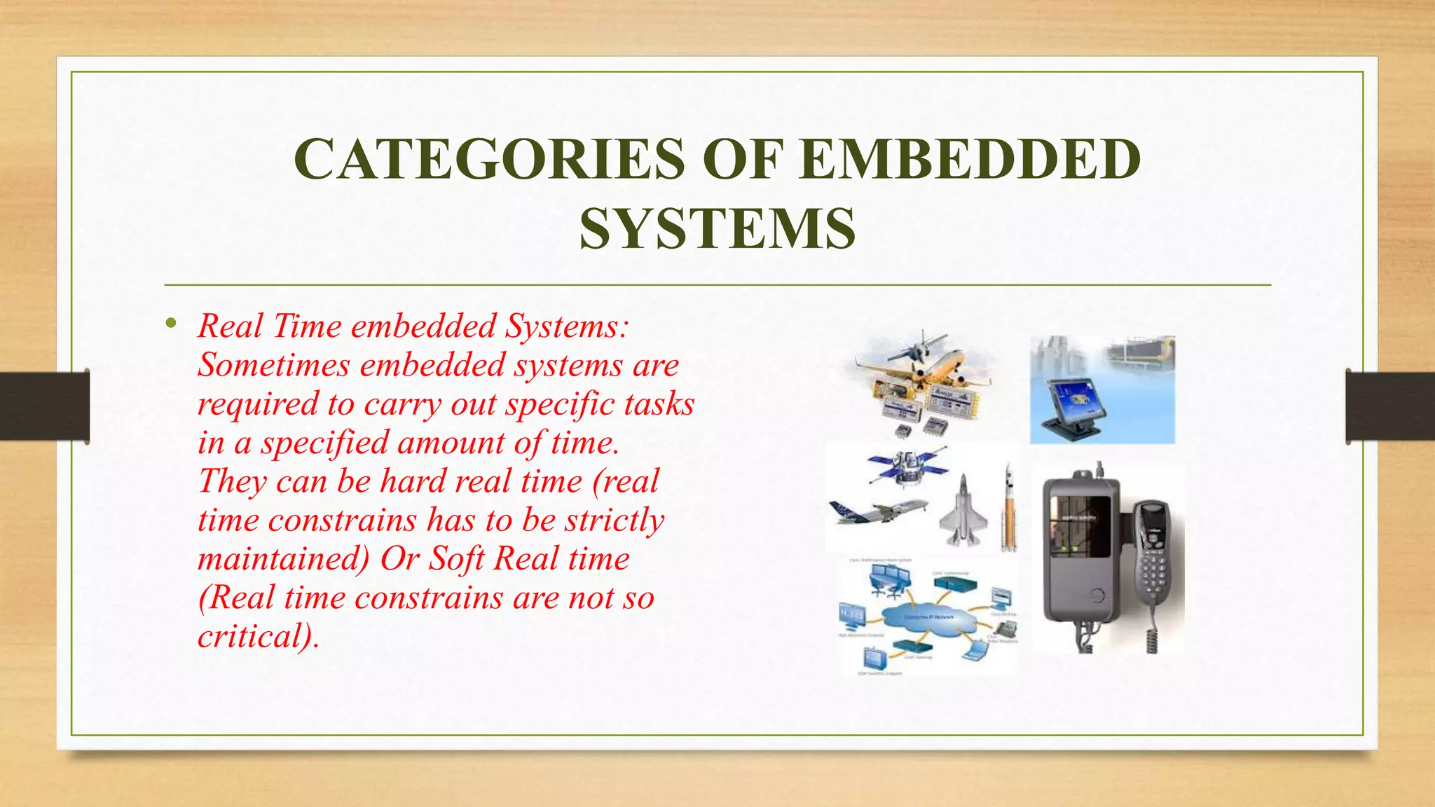 CATEGORIES OF EMBEDDED 
SYSTEMS 
• Real Time embedded Systems: 
Sometimes embedded systems are 
required to carry out specific tasks 
in a specified amount of time. 
They can be hard real time (real 
time constrains has to be strictly 
maintained) Or Soft Real time 
(Real time constrains are not so 
critical). 
 