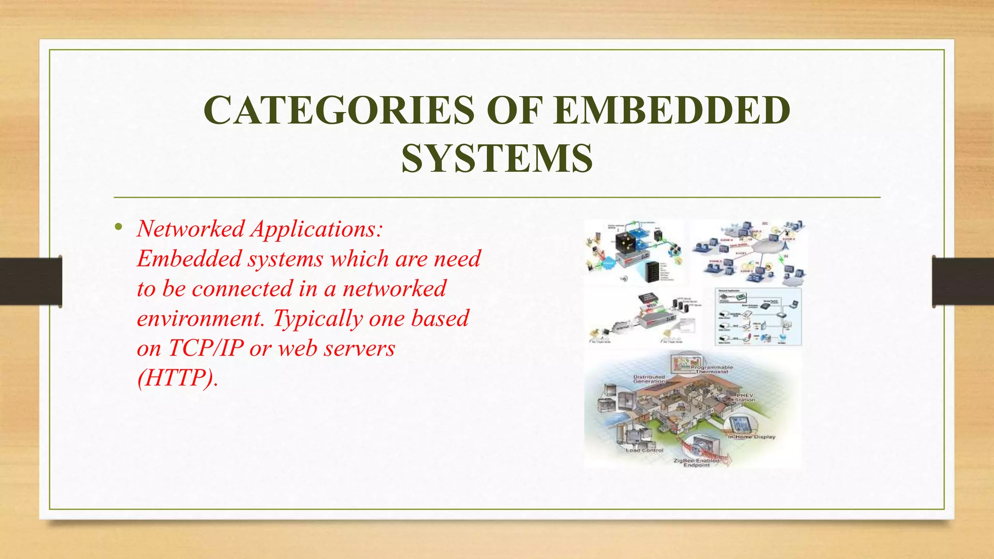 CATEGORIES OF EMBEDDED
SYSTEMS
• Networked Applications:
Embedded systems which are need
to be connected in a networked
environment. Typically one based
on TCP/IP or web servers
(HTTP).
 