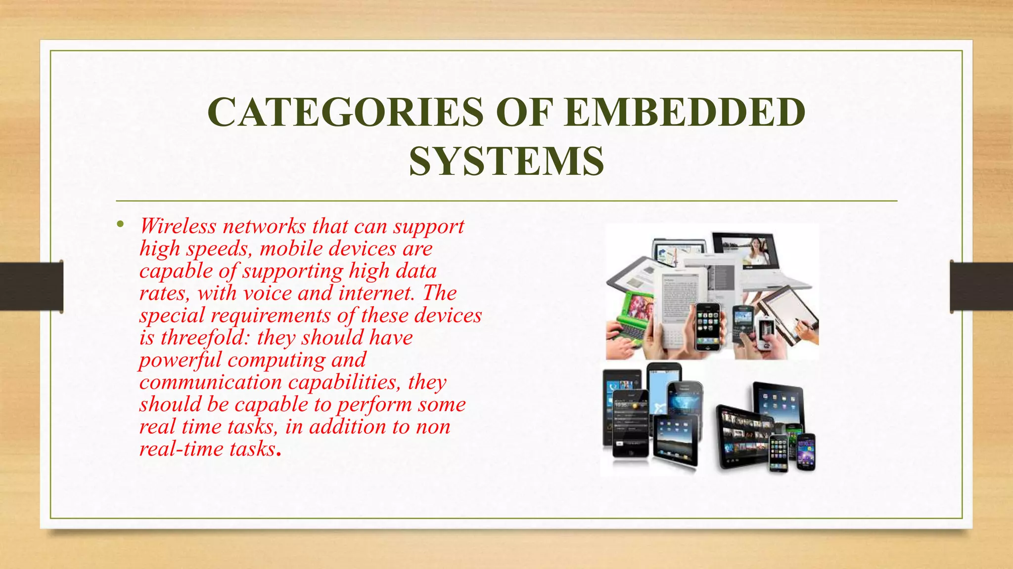 CATEGORIES OF EMBEDDED
SYSTEMS
• Wireless networks that can support
high speeds, mobile devices are
capable of supporting high data
rates, with voice and internet. The
special requirements of these devices
is threefold: they should have
powerful computing and
communication capabilities, they
should be capable to perform some
real time tasks, in addition to non
real-time tasks.
 