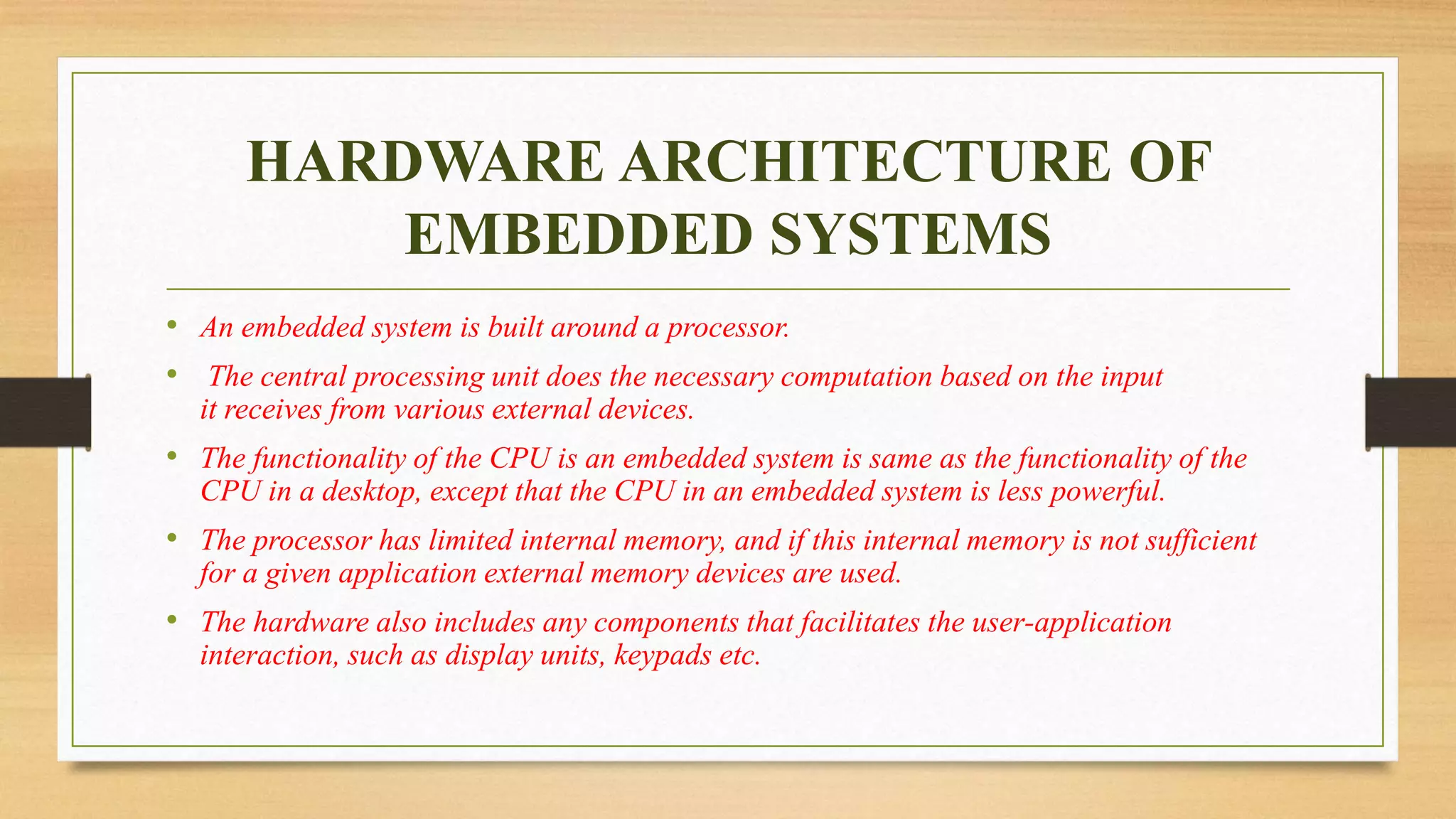HARDWARE ARCHITECTURE OF
EMBEDDED SYSTEMS
• An embedded system is built around a processor.
• The central processing unit does the necessary computation based on the input
it receives from various external devices.
• The functionality of the CPU is an embedded system is same as the functionality of the
CPU in a desktop, except that the CPU in an embedded system is less powerful.
• The processor has limited internal memory, and if this internal memory is not sufficient
for a given application external memory devices are used.
• The hardware also includes any components that facilitates the user-application
interaction, such as display units, keypads etc.
 