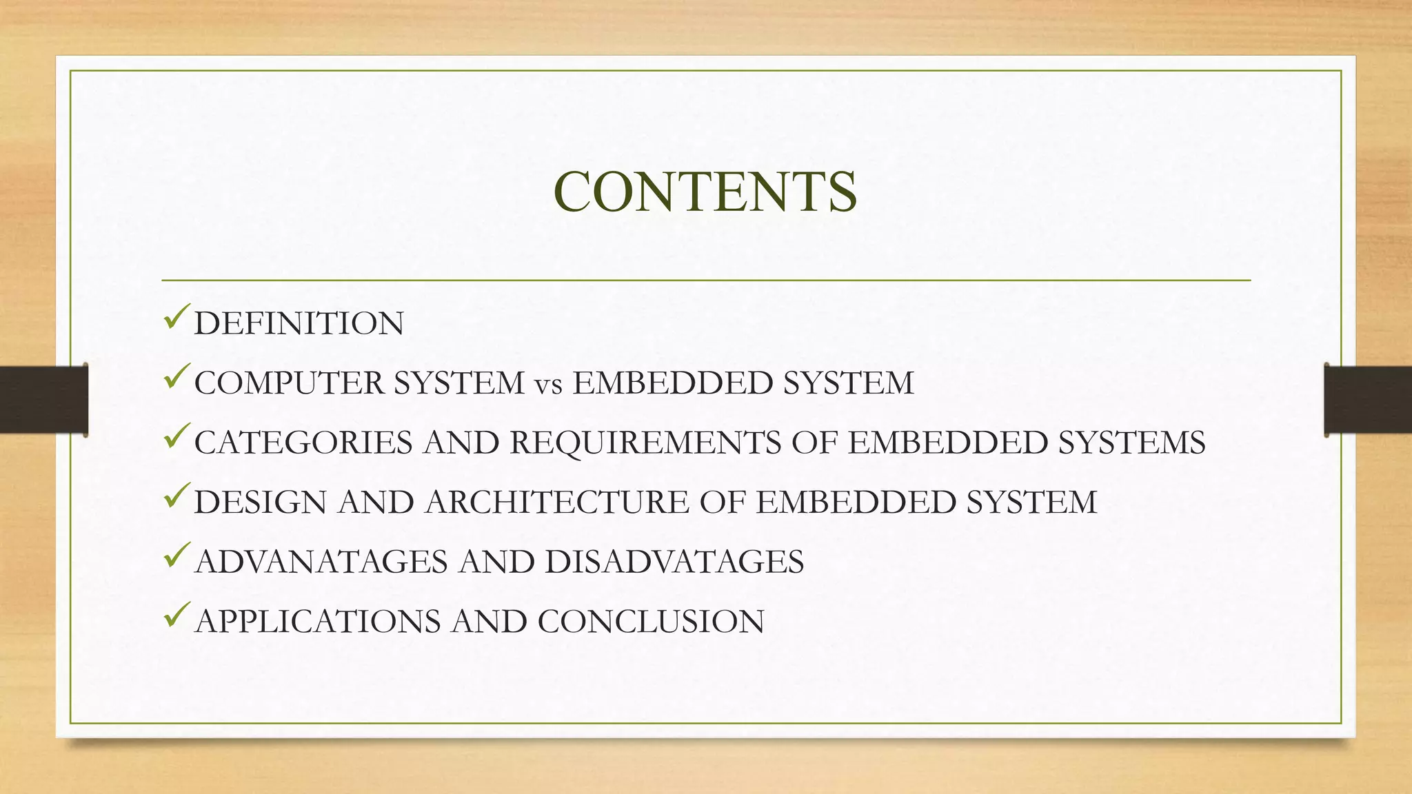 CONTENTS
DEFINITION
COMPUTER SYSTEM vs EMBEDDED SYSTEM
CATEGORIES AND REQUIREMENTS OF EMBEDDED SYSTEMS
DESIGN AND ARCHITECTURE OF EMBEDDED SYSTEM
ADVANATAGES AND DISADVATAGES
APPLICATIONS AND CONCLUSION
 