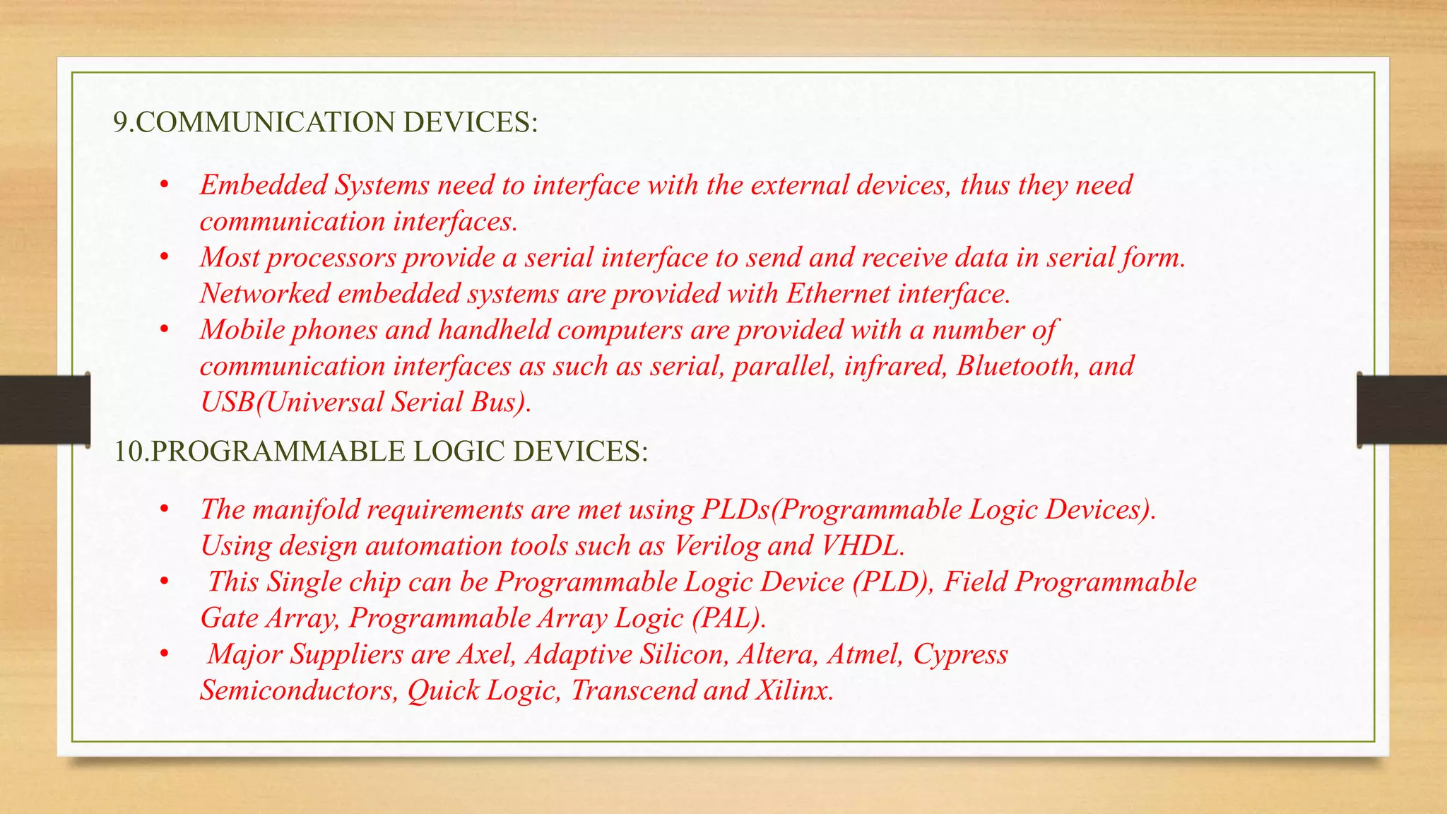 9.COMMUNICATION DEVICES:
• Embedded Systems need to interface with the external devices, thus they need
communication interfaces.
• Most processors provide a serial interface to send and receive data in serial form.
Networked embedded systems are provided with Ethernet interface.
• Mobile phones and handheld computers are provided with a number of
communication interfaces as such as serial, parallel, infrared, Bluetooth, and
USB(Universal Serial Bus).
10.PROGRAMMABLE LOGIC DEVICES:
• The manifold requirements are met using PLDs(Programmable Logic Devices).
Using design automation tools such as Verilog and VHDL.
• This Single chip can be Programmable Logic Device (PLD), Field Programmable
Gate Array, Programmable Array Logic (PAL).
• Major Suppliers are Axel, Adaptive Silicon, Altera, Atmel, Cypress
Semiconductors, Quick Logic, Transcend and Xilinx.
 