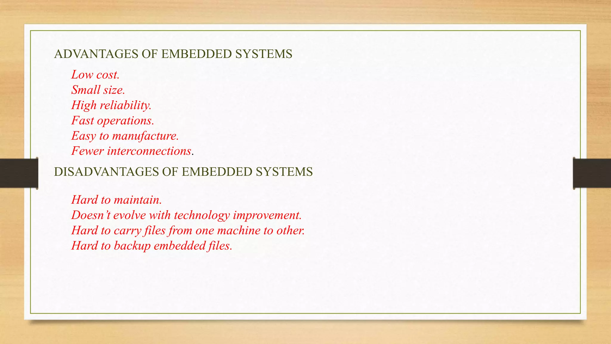 ADVANTAGES OF EMBEDDED SYSTEMS
Low cost.
Small size.
High reliability.
Fast operations.
Easy to manufacture.
Fewer interconnections.
DISADVANTAGES OF EMBEDDED SYSTEMS
Hard to maintain.
Doesn’t evolve with technology improvement.
Hard to carry files from one machine to other.
Hard to backup embedded files.
 